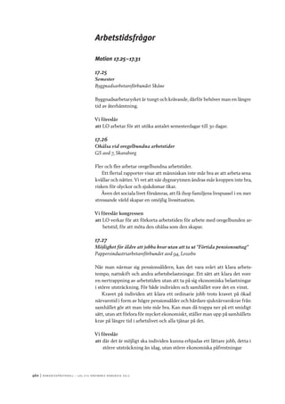 460	|	Ko n g r e ss p r oto k oll – L O s 2 7 e o r d i n a r i e k o n g r e ss 2 0 1 2
Arbetstidsfrågor
Motion 17.25–17.31
17.25
Semester
Byggnadsarbetareförbundet Skåne
Byggnadsarbetaryrket är tungt och krävande, därför behöver man en längre
tid av återhämtning.
Vi föreslår
att	LO arbetar för att utöka antalet semesterdagar till 30 dagar.
17.26
Ohälsa vid oregelbundna arbetstider
GS avd 7, Skaraborg
Fler och fler arbetar oregelbundna arbetstider.
Ett flertal rapporter visar att människan inte mår bra av att arbeta sena
kvällar och nätter. Vi vet att när dygnsrytmen ändras mår kroppen inte bra,
risken för olyckor och sjukdomar ökar.
Även det sociala livet försämras, att få ihop familjens livspussel i en mer
stressande värld skapar en omöjlig livssituation.
Vi föreslår kongressen
att	LO verkar för att förkorta arbetstiden för arbete med oregelbunden ar-
betstid, för att möta den ohälsa som den skapar.
17.27
Möjlighet för äldre att jobba kvar utan att ta ut ”Förtida pensionsuttag”
Pappersindustriarbetareförbundet avd 94, Lessebo
När man närmar sig pensionsåldern, kan det vara svårt att klara arbets-
tempo, nattskift och andra arbetsbelastningar. Ett sätt att klara det vore
en nertrappning av arbetstiden utan att ta på sig ekonomiska belastningar
i större utsträckning. För både individen och samhället vore det en vinst.
Kravet på individen att klara ett ordinarie jobb trots kravet på ökad
närvarotid i form av högre pensionsålder och hårdare sjuknärvarokrav från
samhället gör att man inte mår bra. Kan man då trappa ner på ett smidigt
sätt, utan att förlora för mycket ekonomiskt, ställer man upp på samhällets
krav på längre tid i arbetslivet och alla tjänar på det.
Vi föreslår
att	där det är möjligt ska individen kunna erbjudas ett lättare jobb, detta i
större utsträckning än idag, utan större ekonomiska påfrestningar
 