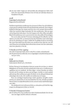 A r b e tsliv 	|	461
att	om man måste trappa ner närvarotiden ska arbetsgivaren bidra med
halva den ekonomiska förlusten fram till dess att individen lämnar ar-
betsplatsen för gott.
17.28
Lagstadgad veckoarbetstid
Byggnadsarbetareförbundet
Fackföreningsrörelsens medlemmar har på senare år fått se hur det kollektiva
ersatts genom politiska beslut till individualistiskt tänkande. Flera tidigare
kollektiva lösningar har ersatts med fria val av till exempel elleverantörer,
vilket har inneburit högre kostnader för våra medlemmar. Alla nya egna
val tar lång tid att sätta sig in i hur det fungerar och vilka villkor som gäller.
Bland LOs medlemmar tror 27 procent att de inte orkar jobba till 65-årsdagen.
För 100 år sedan stod det 8 timmars arbetsdag på LOs affischer och för
nästan 40 år sedan blev 40-timmarsveckan lag. Statistiken ropar sedan länge
till oss att arbetslinjen är naken. Istället för att glädjas åt denna utveckling
blir svaret från såväl S som M; arbeta mer, producera mer, köp mer, mer till-
växt! Dessa krav på ständigt ökad arbetsinsats stressar inte bara människor
utan även planeten vi bor på.
Vi föreslår att LO får i uppdrag
att	under kongressperioden aktivt verka för en sänkt veckoarbetstid
att	det gemensamma målet ska vara en lagstadgad veckoarbetstid på 36 tim-
mar per vecka.
17.29
Inflytande över fritiden
Industrifacket Metall avd 2, Norrbotten
På flera företag är övertidsarbete frekvent använt för att klara av arbetet.
Möjligheten att beordra övertid används på ett sätt som av medlemmarna
uppfattas som ett missbruk. Att flera dagar i veckan beordras att arbeta
övertid, och få vetskap om detta sent på dagen, innebär en stark psykisk
påfrestning. När medlemmarna går till arbetet vet de aldrig på förhand när
arbetsdagen ska ta slut. Det medför att medlemmar är livegna.
Även om ytterligare begränsningar skulle upprättas vad gäller antalet
timmar per månad eller år som övertidsarbete kan ske, så skulle grundpro-
blemet bestå. Grundproblematiken är den extremt sneda maktfördelningen
som råder.
Vår ståndpunkt är att arbetarens behov av rekreation och fritid bör väga
tyngre än arbetsgivarens behov av övertid.
Vi föreslår LO-kongressen besluta
att	LO arbetar för att ge medlemmar större bestämmanderätt över de tim-
mar som ligger utanför ordinarie arbetstid.
 