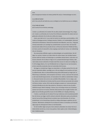 464	|	Ko n g r e ss p r oto k oll – L O s 2 7 e o r d i n a r i e k o n g r e ss 2 0 1 2
17.31
att	LO-kongressen beslutar att arbeta politiskt för att § 10 i Arbetstidslagen tas bort.
17.4 tredje att-satsen
att	LO ska verka för att heltid ska vara en rättighet och att deltid ska vara en möjlighet.
16.32 tredje att-satsen
att	LO verkar för sex timmars arbetsdag.
I motion 17.25 föreslås att LO arbetar för att utöka antalet semesterdagar till 30 dagar,
och i motion 17.26 föreslås att LO verkar för att förkorta arbetstiden för arbete med ore-
gelbunden arbetstid, för att möta den ohälsa den skapar.
Under 1900-talet och in i 2000-talet har beslut om sänkning av pensionsåldern, infö-
randet av femdagarsveckan, förlängd semester, föräldra- och studieledighet, förkortad
arbetstid för skiftarbetare, förkortad årsarbetstid med tidbanker, med mera, i hög grad
minskat arbetstiden och samtidigt har produktiviteten successivt ökat. De historiskt
dominerande skälen till krav på olika former av förkortad arbetstid är förbättrad hälsa,
ett rikare socialt och kulturellt liv, ökat umgänge med familj och vänner och välbehövlig
vila och rekreation.
Den ekonomiska välfärden avgörs av arbetsmängden och produktiviteten. Det vill
säga, hur mycket vi arbetar och vilket värde vårt arbete skapar. Den fackliga kampen
kommer alltid att handla om fördelningen av samhällets ökade tillväxt i reala löner och
kortare arbetstid. Det är alltså en fråga om hur produktivitetsökningen fördelas. Men
valet mellan kortare arbetstid och ökade materiella resurser är nästan ett omöjligt val.
Vi vill ha bägge delarna. Ser man förhållandet över en längre tid, kan man konstatera
att den materiella standarden ökat och arbetstiden blivit kortare.
Det ligger en motsättning i frågan om arbetstiden; vi vill jobba mycket för att ha råd
med vår materiella välfärd, samtidigt som vi vill vara lediga för vårt psykiska och fysis-
ka välbefinnande. Men en arbetstidsförkortning måste alltid betalas på något sätt. En
förkortning av arbetstiden, med exempelvis två timmar i veckan, motsvarar fem procent
av det reala löneökningsutrymmet, om kostnaderna för uteblivna skatteintäkter räknas
in. Dessutom kommer den service som samhället tillhandahåller i form av dagis, sjuk-
hus, skolor och äldrevård, att minska med fem procent eftersom personalen där arbetar
två timmar mindre i veckan. Då är valet att antingen acceptera en i motsvarande grad
minskad offentlig service eller höja skatterna. Slutsatsen av detta är inte att arbets-
tidsförkortningar alltid är felaktiga. Tvärtom visar vår fackliga historia att LO återkom-
mande rest kravet om en kortare arbetstid. Detta kommer även att gälla framöver. Det
gäller bara att försöka genomföra kraven vid rätt tillfälle och i lämplig omfattning.
I motion 17.29 föreslås att LO arbetar för att ge medlemmar större bestämmanderätt
över de timmar som ligger utanför ordinarie arbetstid. Motionären pekar på problemet
med att man på flera företag frekvent använder sig av övertidsarbete, för att klara
produktionen, och att beordring av övertid av många arbetstagare uppfattas som ett
missbruk. Motionärens ståndpunkt är att arbetarnas behov av rekreation och fritid bör
väga tyngre än arbetsgivarens behov av övertidsarbete.
Om det inträffar något som gör att den ordinarie arbetstiden inte räcker till, får så
kallad allmän övertid tas ut inom vissa gränser. Detta regleras dels i Arbetstidslagen,
dels i kollektivavtalen.
 