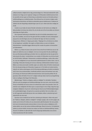 A r b e tsliv 	|	467
utökad semester, ledighet del av dag, pensionsdagar etc. Förkortad arbetstid för skift-
arbetare är en fråga som är reglerad i många av LO-förbundens kollektivavtal och det
är sannolikt att den typen av förkortning av arbetstiden kommer att fortsätta prövas i
omförhandlingarna av kollektivavtalen. Flera förbund har och kommer troligen under
kommande avtalsrörelser att förkorta arbetstiden genom kollektivavtal. Problemet är
således inte den långsiktiga målsättningen utan hur och i vilken takt det är möjligt att
nå dit.
I motion 16.32 tredje att-satsen föreslår motionären att det borde vara möjligt att
dela på jobben när dessa inte räcker till, och att alla som vill och kan jobba sex timmars
arbetsdag ska få göra detta.
Vid en generell sänkning av arbetstiden kan det vid enskilda arbetsplatser resul-
tera i fler anställda, men det kan lika gärna bli färre anställda vid andra arbetsplatser
på grund av att efterfrågan på varor och tjänster blir lägre när lönerna utvecklas
långsammare. Effekten är i högsta grad osäker. Tillgången till, och behovet av arbete
är inte begränsat i samhället. Det avgörs av folkets behov av varor och tjänster.
Arbetslösheten i samhället bygger däremot på fler orsaker än graden av konsumtion
och tjänstebehov.
Motion 17.4 tredje att-satsen yrkar på att LO ska verka för att heltid ska vara en rät-
tighet och deltid ska vara en möjlighet. LOs krav är att grunden för alla anställningar
ska vara tillsvidareanställningar på heltid. Det är en självklarhet att det ska gå att för-
sörja sig på sitt arbete. I avtalsrörelsen 2010 enades LO-förbunden om att driva kravet
om rätt till heltid. Skillnader i förekomsten av deltidsanställningar, mellan olika sekto-
rer, visar att möjligheten att vara ekonomiskt självförsörjande är såväl en köns- som en
klassfråga. Förbunden fastslog att kvinnors inlåsning i deltidsarbeten behöver brytas.
Målet var att alla avtal skulle innehålla regler som stärkte rätten till heltid. Avtalskravet
fick inte det genomslag som förbundens hoppats på. LO fortsätter att arbeta kontinu-
erligt för att stärka arbetstagares rätt till tillsvidareanställningar på heltid via kollektiv-
avtal. Inom vissa avtalsområden, framförallt politiskt styrda verksamheter inom vård
och omsorg, har Kommunal träffat överenskommelser med styrande politiker för att
garantera rätten till heltid. För att LO i nuläget skulle gå vidare med krav på lagstiftning
krävs en tydligare efterfrågan från förbunden.
Målsättningen ”Heltid en rättighet, deltid en möjlighet” är väl befäst. Parollens
syfte har varit att poängtera att heltidsanställningar ska vara norm, men att det måste
finnas en flexibilitet att kunna variera sin arbetsinsats under vissa perioder i livet. Ett
arbetsliv utan möjligheter till olika typer av anpassningar är inte rimligt. Idag finns lag-
stadgade möjligheter att gå ned i arbetstid genom bland annat föräldraledighetslagen
och studieledighetslagen. Det går att ta ut pension på deltid, från 61 års ålder, och i
en väl fungerande sjukförsäkring kan den som drabbats ohälsa i arbetslivet gå ned i
arbetstid för att orka med.
Styrelsen anser emellertid att det finns anledning att diskutera i vilken mån parol-
len ”Heltid en rättighet, deltid en möjlighet” verkligen speglar, eller ens bör spegla, det
arbete som LO driver för rätten att vara ekonomiskt självförsörjande. Det stora proble-
met inom kvinnodominerade avtalsområden är inte att det saknas möjligheter att få
arbeta deltid, utan att det saknas heltidsanställningar. Bland kvinnorna i LO-kollektivet
arbetar 50 procent deltid. Av dessa har endast var femte en heltidsanställning i botten.
Oavsett om deltiden är självvald eller inte får långvarigt deltidsarbete stora ekono-
miska konsekvenser för den enskilde.
 