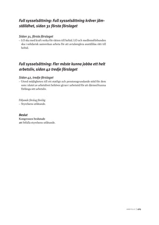 A r b e tsliv 	|	469
Full sysselsättning: Full sysselsättning kräver jäm-
ställdhet, sidan 31 första förslaget
Sidan 31, första förslaget
–– LO ska med kraft verka för rätten till heltid. LO och medlemsförbunden
ska i solidarisk samverkan arbeta för att avtalsreglera anställdas rätt till
heltid.
Full sysselsättning: Fler måste kunna jobba ett helt
arbetsliv, sidan 42 tredje förslaget
Sidan 42, tredje förslaget
–– Utred möjligheten till ett statligt och pensionsgrundande stöd för dem
som i slutet av arbetslivet behöver gå ner i arbetstid för att därmed kunna
förlänga sitt arbetsliv.
Följande förslag förelåg
–– Styrelsens utlåtande.
Beslut
Kongressen beslutade
att	bifalla styrelsens utlåtande.
 