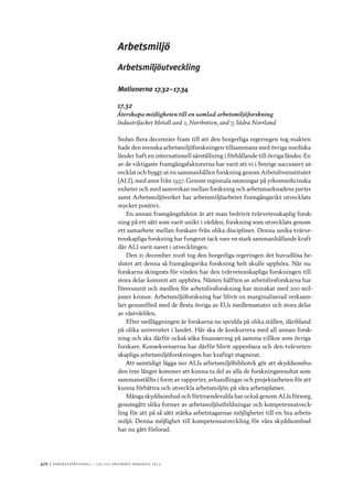 470	|	Ko n g r e ss p r oto k oll – L O s 2 7 e o r d i n a r i e k o n g r e ss 2 0 1 2
Arbetsmiljö
Arbetsmiljöutveckling
Motionerna 17.32–17.34
17.32
Återskapa möjligheten till en samlad arbetsmiljöforskning
Industrifacket Metall avd 2, Norrbotten, avd 7, Södra Norrland
Sedan flera decennier fram till att den borgerliga regeringen tog makten
hade den svenska arbetsmiljöforskningen tillsammans med övriga nordiska
länder haft en internationell särställning i förhållande till övriga länder. En
av de viktigaste framgångsfaktorerna har varit att vi i Sverige successivt ut-
vecklat och byggt ut en sammanhållen forskning genom Arbetslivsinstitutet
(ALI), med anor från 1937. Genom regionala satsningar på yrkesmedicinska
enheter och med samverkan mellan forskning och arbetsmarknadens parter
samt Arbetsmiljöverket har arbetsmiljöarbetet framgångsrikt utvecklats
mycket positivt.
En annan framgångsfaktor är att man bedrivit tvärvetenskaplig forsk-
ning på ett sätt som varit unikt i världen, forskning som utvecklats genom
ett samarbete mellan forskare från olika discipliner. Denna unika tvärve-
tenskapliga forskning har fungerat tack vare en stark sammanhållande kraft
där ALI varit navet i utvecklingen.
Den 21 december 2006 tog den borgerliga regeringen det huvudlösa be-
slutet att denna så framgångsrika forskning helt skulle upphöra. När nu
forskarna skingrats för vinden har den tvärvetenskapliga forskningen till
stora delar kommit att upphöra. Nästen hälften av arbetslivsforskarna har
försvunnit och medlen för arbetslivsforskning har minskat med 200 mil-
joner kronor. Arbetsmiljöforskning har blivit en marginaliserad verksam-
het genomförd med de flesta övriga av EUs medlemsstater och stora delar
av västvärlden.
Efter nedläggningen är forskarna nu spridda på olika ställen, däribland
på olika universitet i landet. Här ska de konkurrera med all annan forsk-
ning och ska därför också söka finansiering på samma villkor som övriga
forskare. Konsekvenserna har därför blivit uppenbara och den tvärveten-
skapliga arbetsmiljöforskningen har kraftigt stagnerat.
Att samtidigt lägga ner ALIs arbetsmiljöbibliotek gör att skyddsombu-
den inte längre kommer att kunna ta del av alla de forskningsresultat som
sammanställts i form av rapporter, avhandlingar och projektarbeten för att
kunna förbättra och utveckla arbetsmiljön på våra arbetsplatser.
Många skyddsombud och förtroendevalda har också genom ALIs försorg,
genomgått olika former av arbetsmiljöutbildningar och kompetensutveck-
ling för att på så sätt stärka arbetstagarnas möjligheter till en bra arbets-
miljö. Denna möjlighet till kompetensutveckling för våra skyddsombud
har nu gått förlorad.
 