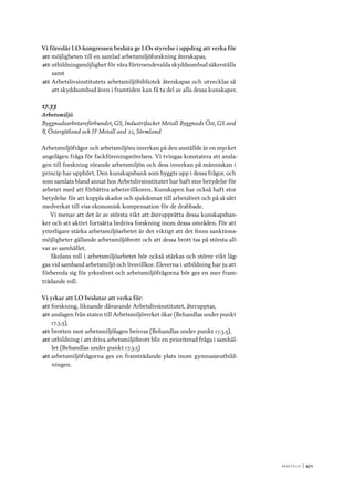 A r b e tsliv 	|	471
Vi föreslår LO-kongressen besluta ge LOs styrelse i uppdrag att verka för
att	möjligheten till en samlad arbetsmiljöforskning återskapas,
att	utbildningsmöjlighet för våra förtroendevalda skyddsombud säkerställs
samt
att	Arbetslivsinstitutets arbetsmiljöbibliotek återskapas och utvecklas så
att skyddsombud även i framtiden kan få ta del av alla dessa kunskaper.
17.33
Arbetsmiljö
Byggnadsarbetareförbundet, GS, Industrifacket Metall Byggnads Öst, GS avd
8, Östergötland och IF Metall avd 22, Sörmland
Arbetsmiljöfrågor och arbetsmiljöns inverkan på den anställde är en mycket
angelägen fråga för fackföreningsrörelsen. Vi tvingas konstatera att ansla-
gen till forskning rörande arbetsmiljön och dess inverkan på människan i
princip har upphört. Den kunskapsbank som byggts upp i dessa frågor, och
som samlats bland annat hos Arbetslivsinstitutet har haft stor betydelse för
arbetet med att förbättra arbetsvillkoren. Kunskapen har också haft stor
betydelse för att koppla skador och sjukdomar till arbetslivet och på så sätt
medverkat till viss ekonomisk kompensation för de drabbade.
Vi menar att det är av största vikt att återupprätta dessa kunskapsban-
ker och att aktivt fortsätta bedriva forskning inom dessa områden. För att
ytterligare stärka arbetsmiljöarbetet är det viktigt att det finns sanktions-
möjligheter gällande arbetsmiljöbrott och att dessa brott tas på största all-
var av samhället.
Skolans roll i arbetsmiljöarbetet bör också stärkas och större vikt läg-
gas vid samband arbetsmiljö och livsvillkor. Eleverna i utbildning har ju att
förbereda sig för yrkeslivet och arbetsmiljöfrågorna bör ges en mer fram-
trädande roll.
Vi yrkar att LO beslutar att verka för:
att	forskning, liknande dåvarande Arbetslivsinstitutet, återupptas,
att	anslagen från staten till Arbetsmiljöverket ökar (Behandlas under punkt
17.3.5),
att	brotten mot arbetsmiljölagen beivras (Behandlas under punkt 17.3.5),
att	utbildning i att driva arbetsmiljöbrott blir en prioriterad fråga i samhäl-
let (Behandlas under punkt 17.3.5)
att	arbetsmiljöfrågorna ges en framträdande plats inom gymnasieutbild-
ningen.
 