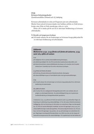 472	|	Ko n g r e ss p r oto k oll – L O s 2 7 e o r d i n a r i e k o n g r e ss 2 0 1 2
17.34
Kvinnors belastningsskador
Handelsanställdas Förbund avd 16, Linköping
Kvinnors arbetsskador är svåra att få igenom just som arbetsskador.
Mycket beror på att kvinnors skador inte bedöms utifrån en frisk kvinno-
kropp, utan ifrån en frisk manskropp, cirka 20–25 år.
Detta vill vi ändra på för att få en rättvisare bedömning av kvinnors
arbetsskador.
Vi föreslår att kongressen beslutar
att	LO starkt arbetar för att forskningen av kvinnans kropp påskyndas för
en rättvisare bedömning vid arbetsskador.
Utlåtande
Motionerna 17.32, 17.33 första och femte att-satserna, 17.34
samt 18.5 sjätte att-satsen
17.32
att	möjligheten till en samlad arbetsmiljöforskning återskapas,
att	utbildningsmöjlighet för våra förtroendevalda skyddsombud säkerställs samt
att	Arbetslivsinstitutets arbetsmiljöbibliotek återskapas och utvecklas så att skydds-
ombud även i framtiden kan få ta del av alla dessa kunskaper.
17.33 första och femte att-satsen
att	forskning, liknande dåvarande Arbetslivsinstitutet, återupptas
att	arbetsmiljöfrågorna ges en framträdande plats inom gymnasieutbildningen.
17.34
att	LO starkt arbetar för att forskningen av kvinnans kropp påskyndas för en rättvisare
bedömning vid arbetsskador.
18.5 sjätte att-satsen
att	LO verkar för att en obligatorisk företagshälsovård införs som omfattar alla och
präglas av arbetstagarinflytande. Via arbetsmiljölagstiftning ska en gemensam
kvalitetsförsäkring av företagshälsovården garanteras.
I motionerna 17.32, 17.33 första och femte att-satserna samt 17.34 behandlas frågan om
forskning och utbildning kring arbetsmiljöfrågor. LO har allt sedan Arbetslivsinstitutets
nedläggning, drivit att forskning och information om arbetslivets frågor ska återupprät-
tas. LO, PTK och Svenskt Näringsliv framförde i ett brev till regeringen 2007-10-05, att
arbetsmiljöforskningen skulle återupprättas. Vid samma tidpunkt beskrev LO, TCO och
Saco i ett brev till regeringen i sju punkter, vår syn på forskningen om arbetslivets frå-
gor. Regeringens kunskapsråd föreslog hösten 2011 (SOU 2011:60), att det skapas ett
nationellt kunskapscentrum för arbetsmiljöfrågor. LOs uppfattning är att det behövs ett
 