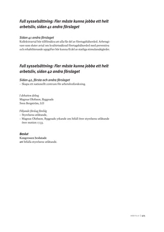 A r b e tsliv 	|	475
Full sysselsättning: Fler måste kunna jobba ett helt
arbetsliv, sidan 41 andra förslaget
Sidan 41 andra förslaget
Kollektivavtal bör tillförsäkra att alla får del av företagshälsovård. Arbetsgi-
vare som sluter avtal om kvalitetssäkrad företagshälsovård med preventiva
och rehabiliterande uppgifter bör kunna få del av statliga stimulansåtgärder.
Full sysselsättning: Fler måste kunna jobba ett helt
arbetsliv, sidan 42 andra förslaget
Sidan 42, första och andra förslaget
–– Skapa ett nationellt centrum för arbetslivsforskning.
I debatten deltog
Magnus Olofsson, Byggnads
Sven Bergström, LO
Följande förslag förelåg
–– Styrelsens utlåtande,
–– Magnus Olofsson, Byggnads yrkande om bifall över styrelsens utlåtande
över motion 17.33.
Beslut
Kongressen beslutade
att	bifalla styrelsens utlåtande.
 