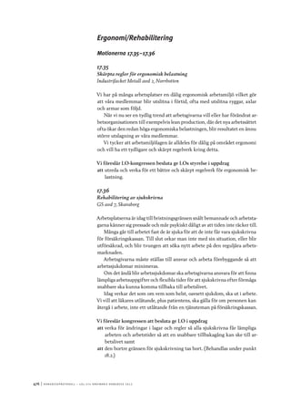 476	|	Ko n g r e ss p r oto k oll – L O s 2 7 e o r d i n a r i e k o n g r e ss 2 0 1 2
Ergonomi/Rehabilitering
Motionerna 17.35–17.36
17.35
Skärpta regler för ergonomisk belastning
Industrifacket Metall avd 2, Norrbotten
Vi har på många arbetsplatser en dålig ergonomisk arbetsmiljö vilket gör
att våra medlemmar blir utslitna i förtid, ofta med utslitna ryggar, axlar
och armar som följd.
När vi nu ser en tydlig trend att arbetsgivarna vill eller har förändrat ar-
betsorganisationen till exempelvis lean production, där det nya arbetssättet
ofta ökar den redan höga ergonomiska belastningen, blir resultatet en ännu
större utslagning av våra medlemmar.
Vi tycker att arbetsmiljölagen är alldeles för dålig på området ergonomi
och vill ha ett tydligare och skärpt regelverk kring detta.
Vi föreslår LO-kongressen besluta ge LOs styrelse i uppdrag
att	utreda och verka för ett bättre och skärpt regelverk för ergonomisk be-
lastning.
17.36
Rehabilitering av sjukskrivna
GS avd 7, Skaraborg
Arbetsplatserna är idag till bristningsgränsen snålt bemannade och arbetsta-
garna känner sig pressade och mår psykiskt dåligt av att tiden inte räcker till.
Många går till arbetet fast de är sjuka för att de inte får vara sjukskrivna
för försäkringskassan. Till slut orkar man inte med sin situation, eller blir
utförsäkrad, och blir tvungen att söka nytt arbete på den reguljära arbets-
marknaden.
Arbetsgivarna måste ställas till ansvar och arbeta förebyggande så att
arbetssjukdomar minimeras.
Om det ändå blir arbetssjukdomar ska arbetsgivarna ansvara för att finna
lämpliga arbetsuppgifter och flexibla tider för att sjukskrivna efter förmåga
snabbare ska kunna komma tillbaka till arbetslivet.
Idag verkar det som om vem som helst, oavsett sjukdom, ska ut i arbete.
Vi vill att läkares utlåtande, plus patientens, ska gälla för om personen kan
återgå i arbete, inte ett utlåtande från en tjänsteman på försäkringskassan.
Vi föreslår kongressen att besluta ge LO i uppdrag
att	verka för ändringar i lagar och regler så alla sjukskrivna får lämpliga
arbeten och arbetstider så att en snabbare tillbakagång kan ske till ar-
betslivet samt
att	den bortre gränsen för sjukskrivning tas bort. (Behandlas under punkt
18.2.)
 