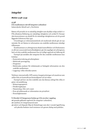 A r b e tsliv 	|	481
Integritet
Motion 17.38–17.39
17.38
LOs medlemmars rätt till integritet i arbetslivet
Industrifacket Metall avd 2, Norrbotten
Rätten till privatliv är en mänsklig rättighet som skyddas enligt artikel 12 i
FNs allmänna förklaring om mänskliga rättigheter och artikel 8 i Europe-
iska konventionen om skydd för de mänskliga rättigheterna och de grund-
läggande friheterna från 1950.
Utvecklingen av informationsteknik och medicinsk teknik gör att nya
metoder för att hämta in information om enskilda medlemmar ständigt
tillkommer.
Kombinationen av arbetsgivarens ökade kontrollbehov och förekomsten
av allt mer avancerade kontrollmöjligheter gör det angeläget att arbetsgivare,
fack och den enskilde medlemmen har ett tydligt regelverk att hålla sig till.
Exempel på områden där integritet för den enskilde medlemmen kan
kränkas:
–– Kameraövervakning på arbetsplatser
–– Medicinsk provtagning
–– Drogtester
–– Medicinska analyser för inhämtande av biologisk information om den
enskilde medlemmen
–– Loggning i olika tekniska system
Telefoner, internettrafik, GPS-system, knapptryckningar och manövrar som
utförs från ett kontrollrum/kontrollpanel och så vidare.
Exempel på krav om den enskilde som ska lämnas utdrag från olika re-
gister vid anställning:
–– Belastningsregistret
–– Försäkringskassan
–– Dataintrång i filer och e-post
–– Krav på utlämnande av information om privatlivet
–– Personlighetstester
Vi föreslår LO-kongressen besluta ge LOs styrelse i uppdrag
att	granska gällande regelverk för integritet i arbetslivet,
att	utarbeta ett integritetsavtal samt
att	aktivt och löpande följa de förändringar som sker i svensk lagstiftning
och påverka besluten med remissvar och genom dialog med politiker.
 