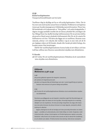 482	|	Ko n g r e ss p r oto k oll – L O s 2 7 e o r d i n a r i e k o n g r e ss 2 0 1 2
17.39
Kodad taxilegitimation
Transportarbetareförbundet avd 26, Luleå
Taxiförare idag är skyldiga att ha en väl synlig legitimation i bilen. Det är
bra men som med mycket annat finns en baksida. Problemet är att legitima-
tionen ger kunden/passageraren fullständig namninformation. Förare kan
bli kontaktade och trakasserade av ”fula gubbar” och andra knäppskallar. I
dagens otrygga samhälle innebär det att denna yrkeskår blir ytterligare sår-
bar. Många förare har skaffat hemligt telefonnummer för sin privata telefon
på grund av bland annat oönskade telefonsamtal eller för att de utsatts för
telefonterror och hot. Till detta ska läggas att en taxiförare, förutom ovan
nämnda, arbetar i ett riskyrke där trafiken i sig är en stor risk och de lö-
per dagligen risken att bli hotade, rånade eller lurade på inkört belopp, dvs.
kunden smiter från betalningen.
Därför bör taxiförarlegitimationen kunna kodas så att tillsyn och kon-
troll kan utföras men förarens namnidentitet skyddas mot allmänheten.
Vi föreslår
att	LO verkar för att taxiförarlegitimationen förändras så att namnidenti-
teten skyddas mot allmänheten.
Utlåtande
Motionerna 17.38–17.39
17.38
att	granska gällande regelverk för integritet i arbetslivet,
att	utarbeta ett integritetsavtal samt
att	aktivt och löpande följa de förändringar som sker i svensk lagstiftning och påverka
besluten med remissvar och genom dialog med politiker.
17.39
att	LO verkar för att taxiförarlegitimationen förändras så att namnidentiteten skyddas
mot allmänheten.
Styrelsens grundläggande syn på integritet i arbetslivet utgår från förutsättningen att
arbetstagare säljer sitt arbete och inte sig själva. Personlig integritet är en mänsklig
rättighet som ska respekteras. Om den personliga integriteten ska vägas eller balan-
sera mot andra intressen ska dessa intressen var tungt vägande, exempelvis allmän
ordning och säkerhet.
Dagens arbetsgivare är allt mer benägna att kräva personlig information om arbets-
tagare – anställda och arbetssökande, det är både billigt och enkelt. Drogtester, medi-
cinska kontroller, utdrag ur brottsregister och försäkringskassans register, personlig-
hetstester i olika former och så vidare krävs oavsett om det är relevant för anställning-
en och arbetet som sådant. Till detta kommer övervakning i olika former exempelvis
 