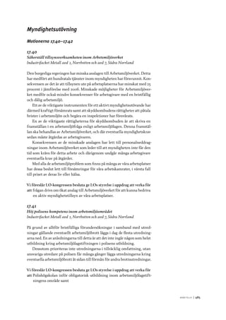 A r b e tsliv 	|	485
Myndighetsutövning
Motionerna 17.40–17.42
17.40
Säkerställ tillsynsverksamheten inom Arbetsmiljöverket
Industrifacket Metall avd 2, Norrbotten och avd 7, Södra Norrland
Den borgerliga regeringen har minska anslagen till Arbetsmiljöverket. Detta
har medfört att hundratals tjänster inom myndigheten har försvunnit. Kon-
sekvensen av det är att tillsynen ute på arbetsplatserna har minskat med 25
procent i jämförelse med 2006. Minskade möjligheter för Arbetsmiljöver-
ket medför också mindre konsekvenser för arbetsgivare med en bristfällig
och dålig arbetsmiljö.
Ett av de viktigaste instrumenten för ett aktivt myndighetsutövande har
därmed kraftigt försämrats samt att skyddsombudens rättigheter att påtala
brister i arbetsmiljön och begära en inspektioner har försvårats.
En av de viktigaste rättigheterna för skyddsombuden är att skriva en
framställan i en arbetsmiljöfråga enligt arbetsmiljölagen. Denna framstäl-
lan ska behandlas av Arbetsmiljöverket, och där eventuella myndighetskrav
sedan måste åtgärdas av arbetsgivaren.
Konsekvensen av de minskade anslagen har lett till personalneddrag-
ningar inom Arbetsmiljöverket som leder till att myndigheten inte får den
tid som krävs för detta arbete och därigenom undgår många arbetsgivare
eventuella krav på åtgärder.
Med alla de arbetsmiljöproblem som finns på många av våra arbetsplatser
har dessa beslut lett till försämringar för våra arbetskamrater, i värsta fall
till priset av deras liv eller hälsa.
Vi föreslår LO-kongressen besluta ge LOs styrelse i uppdrag att verka för
att	frågan drivs om ökat anslag till Arbetsmiljöverket för att kunna bedriva
en aktiv myndighetstillsyn av våra arbetsplatser.
17.41
Höj polisens kompetens inom arbetsmiljöområdet
Industrifacket Metall avd 2, Norrbotten och avd 7, Södra Norrland
På grund av alltför bristfälliga förundersökningar i samband med utred-
ningar gällande eventuellt arbetsmiljöbrott läggs i dag de flesta utredning-
arna ned. En av anledningarna till detta är att det inte ingår någon som helst
utbildning kring arbetsmiljölagstiftningen i polisens utbildning.
Dessutom prioriteras inte utredningarna i tillräcklig omfattning, utan
ansvariga utredare på polisen får många gånger lägga utredningarna kring
eventuella arbetsmiljöbrott åt sidan till förmån för andra brottsutredningar.
Vi föreslår LO-kongressen besluta ge LOs styrelse i uppdrag att verka för
att	Polishögskolan inför obligatorisk utbildning inom arbetsmiljölagstift-
ningens område samt
 