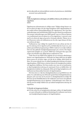 486	|	Ko n g r e ss p r oto k oll – L O s 2 7 e o r d i n a r i e k o n g r e ss 2 0 1 2
att	det säkerställs att arbetsmiljöbrott utreds och prioriteras av välutbildad
personal inom polisväsendet.
17.42
Utöka hastighetsövervakningen och dubblera böterna för fortkörare vid
vägarbeten
SEKO
Vägarbetarnas arbetssituation är väldigt utsatt. Väldigt många känner oro
för att arbeta på vägen och den höga hastigheten förbi vägarbetsplatser är
det enskilt största arbetsmiljöproblemet för vägarbetarna. Det visar flera
undersökningar som fackförbundet SEKO har gjort bland sina medlemmar.
Den senaste undersökningen som SEKO gjorde i maj 2011 (Novus Opinion,
1 000 medlemmar) visar att nästan tre av fyra vägarbetare, 72 procent, oroar
sig för att arbeta på vägen på grund av bristande säkerhet. Nästan nio av
tio, 88 procent, tycker att trafikanterna tar lite eller ingen hänsyn till dem
som arbetar på vägen.
Trafikanterna visar väldigt lite respekt för de som arbetar på våra vä-
gar. En mätning vid ett vägarbete på E4 vid Södertälje den 6 juni 2011, som
polisen genomförde på uppmaning av SEKO, visade att var tredje trafikant
bröt mot den gällande hastighetsbegränsningen på 70 km/h. Den högsta
registrerade hastighet var 115 km/h. SEKO har också gjort flera egna mät-
ningar som bekräftar den dåliga hänsyn trafikanterna visar.
Under flera år har SEKO krävt åtgärder för att minimera säkerhetspro-
blemen runt vägarbetsplatserna. Förbundet har länge ställt krav på väghål-
larens ansvar att vid större vägar, och där det är möjligt, alltid avleda tra-
fiken. Ett annat stående krav är utökad hastighetsövervakning vid utsatta
vägarbetsplatser. SEKO kräver också att böterna för hastighetsöverträdelse
vid vägarbeten dubbleras. Det finns studier som visar att en kombination
av ökad hastighetsövervakning och reprimand i form av dubbla böter vid
hastighetsöverträdelse har dämpande effekt på de höga hastigheterna och
trafikanternas hänsynslösa beteende vid vägarbetsplatser.
Det finns även en vilja hos riksdagsledamöterna att gå SEKOs krav till
mötes. En undersökning som förbundet gjorde bland riksdagsledamöterna
(Exquiro, juli 2011) visar att 62 procent av riksdagsledamöterna stödjer SE-
KOs krav på att fördubbla böterna för trafikanter som bryter mot gällande
hastighetsbegränsning vid ett vägarbete. Undersökningen visar vidare att
hela 83 procent stödjer SEKOs krav på utökad hastighetsövervakning vid
vägarbeten.
Vi föreslår att kongressen beslutar
att	LO ska verka för att hastighetsövervakningen utökas vid vägarbetsplat-
ser samt införandet av dubblerat bötesbelopp för trafikanter som bryter
mot hastighetsbegränsningarna vid vägarbetsplatser.
 