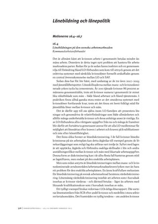 326	|	Ko n g r e ss p r oto k oll – L O s 2 7 e o r d i n a r i e k o n g r e ss 2 0 1 2
Lönebildning och lönepolitik
Motionerna 16.4–16.7
16.4
Lönebildningen på den svenska arbetsmarknaden
Kommunalarbetareförbundet
Det är allmänt känt att kvinnors arbete i genomsnitt betalas mindre än
mäns arbete. Dessvärre är detta inget nytt problem att hantera för arbets-
marknadens parter. Redan för 50 år sedan fanns insikten och en gemensam
vilja till förändring bland LO-förbunden som kom till uttryck genom att det
orättvisa systemet med särskilda kvinnolöner formellt avskaffades genom
en central överenskommelse mellan LO och SAF.
Sedan dess har för lite hänt, med undantag av de tre åren 2007–2009
med jämställdhetspotter. Löneskillnaderna mellan mans- och kvinnodomi-
nerade yrken tycks ha cementerats. År 2010 tjänade kvinnor 86 procent av
männens genomsnittslön, trots att kvinnor numera i genomsnitt är minst
lika välutbildade som män – både bland arbetare och bland tjänstemän. I
praktiken finns alltså ganska stora rester av det omoderna systemet med
kvinnolöner fortfarande kvar, trots att det finns ett brett folkligt stöd för
jämställda löner mellan kvinnor och män.
Det är därför upp till oss själva inom LO-familjen att presentera lös-
ningar och genomdriva de relativförändringar som både allmänheten och
alltför många underbetalda kvinnor och deras anhöriga anser är rimliga. En
av LO-förbundens allra viktigaste uppgifter från nu och många år framöver
blir därför att fortsätta ta gemensamt ansvar för att alla LO-medlemmar får
möjlighet att lönesättas efter kraven i arbetet och kraven på kvalifikationer
och inte efter könstillhörighet.
Det finns olika former av lönediskriminering. I de fall kvinnor lönedis-
krimineras på sin arbetsplats kan detta åtgärdas till exempel genom de lö-
nekartläggningar som enligt lag ska utföras vart tredje år. Syftet med lagen
är att upptäcka, åtgärda och förhindra osakliga skillnader i lön och andra
anställningsvillkor mellan kvinnor och män med likartade arbetsuppgifter.
Denna form av diskriminering kan i de allra flesta fall hanteras genom stöd
av lagstiftaren, men endast på den enskilda arbetsplatsen.
Men som redan antytts är lönediskrimineringen mellan mans- och kvin-
nodominerade avtalsområden/arbetsmarknadssektorer/yrken mer än bara
ett problem för den enskilda arbetsplatsen. En ännu kraftfullare mekanism
för lönediskriminering på svensk arbetsmarknad benämns värdediskrimine-
ring. Lönemässig värdediskriminering innebär att arbeten som i huvudsak
innehas av kvinnor värderas – och därmed betalas – lägre än arbeten med
liknande kvalifikationskrav som i huvudsak innehas av män.
Ett tydligt exempel brukar redovisas i LOs årliga lönerapport. Där sorte-
ras lönestatistiken från SCB efter andel kvinnor och medellön i stora sekto-
rer/avtalsområden. Det framträder en tydlig tendens – om andelen kvinnor
 