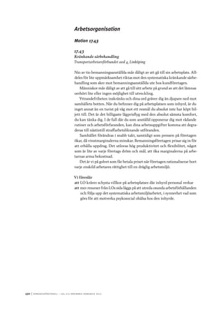 490	|	Ko n g r e ss p r oto k oll – L O s 2 7 e o r d i n a r i e k o n g r e ss 2 0 1 2
Arbetsorganisation
Motion 17.43
17.43
Kränkande särbehandling
Transportarbetareförbundet avd 4, Linköping
Nio av tio bemanningsanställda mår dåligt av att gå till sin arbetsplats. All-
deles för lite uppmärksamhet riktas mot den systematiska kränkande särbe-
handling som sker mot bemanningsanställda ute hos kundföretagen.
Människor mår dåligt av att gå till sitt arbete på grund av att det lämnas
oerhört lite eller ingen möjlighet till utveckling.
Yttrandefriheten inskränks och dina ord gräver dig än djupare ned mot
samhällets botten. När du befinner dig på arbetsplatsen som inhyrd, är du
inget annat än en turist på väg mot ett resmål du absolut inte har köpt bil-
jett till. Det är det billigaste lågprisflyg med den absolut sämsta komfort,
du kan tänka dig. I de fall där du som anställd opponerar dig mot rådande
rutiner och arbetsförfaranden, kan dina arbetsuppgifter komma att degra-
deras till nästintill straffarbetsliknande utföranden.
Samhället förändras i snabb takt, samtidigt som pressen på företagen
ökar, då vinstmarginalerna minskar. Bemanningsföretagen prisar sig in för
att erhålla uppdrag. Det utlovas hög produktivitet och flexibilitet, något
som är lite av varje företags dröm och mål, att öka marginalerna på arbe-
tarnas arma bekostnad.
Det är vi på golvet som får betala priset när företagen rationaliserar bort
varje enskild arbetares rättighet till en dräglig arbetsmiljö.
Vi föreslår
att	LO kräver schysta villkor på arbetsplatser där inhyrd personal verkar
att	mer resurser från LOs sida läggs på att utreda osunda arbetsförhållanden
och följa upp det systematiska arbetsmiljöarbetet, i synnerhet vad som
görs för att motverka psykosocial ohälsa hos den inhyrde.
 