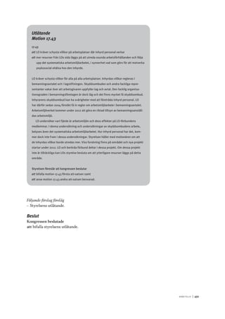 A r b e tsliv 	|	491
Utlåtande
Motion 17.43
17.43
att	LO kräver schysta villkor på arbetsplatser där inhyrd personal verkar
att	mer resurser från LOs sida läggs på att utreda osunda arbetsförhållanden och följa
upp det systematiska arbetsmiljöarbetet, i synnerhet vad som görs för att motverka
psykosocial ohälsa hos den inhyrde.
LO kräver schysta villkor för alla på alla arbetsplatser. Inhyrdas villkor regleras i
bemanningsavtalet och i lagstiftningen. Skyddsombuden och andra fackliga repre-
sentanter vakar över att arbetsgivaren uppfyller lag och avtal. Den facklig organisa-
tionsgraden i bemanningsföretagen är dock låg och det finns mycket få skyddsombud.
Inhyrarens skyddsombud kan ha svårigheter med att företräda inhyrd personal. LO
har därför sedan 2004 försökt få in regler om arbetsmiljöarbete i bemanningsavtalet.
Arbetsmiljöverket kommer under 2012 att göra en riktad tillsyn av bemanningsanställ-
das arbetsmiljö.
LO undersöker vart fjärde år arbetsmiljön och dess effekter på LO-förbundens
medlemmar. I denna undersökning och undersökningar av skyddsombudens arbete,
belyses även det systematiska arbetsmiljöarbetet. Hur inhyrd personal har det, kom-
mer dock inte fram i dessa undersökningar. Styrelsen håller med motionären om att
de inhyrdas villkor borde utredas mer. Viss forskning finns på området och nya projekt
startar under 2012. LO och berörda förbund deltar i dessa projekt. Om dessa projekt
inte är tillräckliga kan LOs styrelse besluta om att ytterligare resurser läggs på detta
område.
Styrelsen föreslår att kongressen beslutar
att	bifalla motion 17.43 första att-satsen samt
att	anse motion 17.43 andra att-satsen besvarad.
Följande förslag förelåg
–– Styrelsens utlåtande.
Beslut
Kongressen beslutade
att	bifalla styrelsens utlåtande.
 