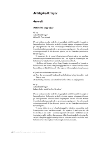 492	|	Ko n g r e ss p r oto k oll – L O s 2 7 e o r d i n a r i e k o n g r e ss 2 0 1 2
Avtalsförsäkringar
Generellt
Motionerna 17.44–17.52
17.44
Avtalsförsäkringar
GS avd 8, Östergötland
Den så kallade svenska modellen bygger på att kollektivavtal tecknas på ar-
betsmarknaden. Tecknandet av kollektivavtal reglerar många av villkoren
på arbetsplatserna och även försäkringsskyddet för den anställde. Kollek-
tivavtalsförsäkringarna är då en gemensam angelägenhet för arbetsmark-
nadens parter och de har kommit överens om att Fora ska administrera
försäkringarna.
Vi menar att det är en av LOs arbetsuppgifter att värna om samtliga
medlemsorganisationers medlemmar och i det ligger att driva frågan om
kollektivavtal på alla nivåer: centralt, regionalt och lokalt.
I det bör också ligga att arbeta för att Fora ska uppmana till tecknande av
kollektivavtal. En av LOs viktigaste uppgift måste ju vara att bära den svens-
ka modellen med kollektivavtal, vilka reglerar villkoren på arbetsmarknaden.
Vi yrkar att LO beslutar att verka för
att	Fora ska uppmana till tecknande av kollektivavtal vid kontakter med
företag samt
att	de företag som inte har kollektivavtal får betala en högre premie.
17.45
Avtalsförsäkringar
Industrifacket Metall avd 22, Sörmland
Den så kallade svenska modellen bygger på att kollektivavtal tecknas på ar-
betsmarknaden. Tecknandet av kollektivavtal reglerar många av villkoren
på arbetsplatserna, inklusive försäkringsskyddet för den anställde. Kollek-
tivavtalsförsäkringarna är då en gemensam angelägenhet för arbetsmark-
nadens parter och de har kommit överens om att Fora ska administrera
försäkringarna.
Vi menar att det är en av LOs arbetsuppgifter att värna om samtliga med-
lemsorganisationers medlemmar och i det ligger att driva frågan om kol-
lektivavtal på alla nivåer – centralt, regionalt och lokalt. I det bör det också
ingå att arbeta för att Fora ska uppmana till tecknande av kollektivavtal. En
av LOs viktigaste uppgift måste ju vara att bära den svenska modellen med
kollektivavtal vilka reglerar villkoren på arbetsmarknaden.
 