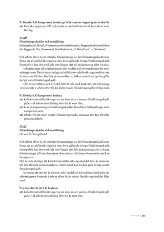 A r b e tsliv 	|	493
Vi föreslår LO-kongressen besluta ge LOs styrelse i uppdrag att verka för
att	Fora ska uppmana till tecknande av kollektivavtal vid kontakter med
företag.
17.46
Försäkringsskyddet vid anställning
Industrifacket Metall, Kommunalarbetareförbundet, Byggnadsarbetareförbun-
det Byggnads Öst, Kommunal Stockholms län, IF Metall avd 22, Sörmland
Vid arbete efter 65 år inträder försämringar av det försäkringsskydd som
finns via avtalsförsäkringarna men även gällande övriga försäkringsskydd.
Exempelvis har den enskilde inte längre rätt till sjukpenning eller a-kassa.
Inbetalningar till avtalspension sker endast vid överenskommelse med
arbetsgivaren. Det är inte rimligt att kollektivavtalsförsäkringsskyddet inte
är relaterat till den flexibla pensionsåldern, vilket också kan tyckas gälla
övrigt socialförsäkringsskydd.
Om det är tillåtet, och i en del fall till och med önskvärt, att arbetstaga-
ren kvarstår i arbete efter 65 års ålder måste försäkringsskyddet följa med.
Vi föreslår LO-kongressen besluta
att	kollektivavtalsförsäkringarna ses över så att samma försäkringsskydd
gäller vid arbete/anställning efter 65 år som före,
att	krav på anpassning av försäkringsskyddet framförs i förhandlingar med
motparten samt
att	arbeta för att även övrigt försäkringsskydd anpassas till den flexibla
pensionsåldern.
17.47
Försäkringsskyddet vid anställning
GS avd 8, Östergötland
Vid arbete efter 65 år inträder försämringar av det försäkringsskydd som
finns via avtalsförsäkringarna men även gällande övriga försäkringsskydd,
exempelvis har den enskilde inte längre rätt till sjukpenning eller a-kassa.
Inbetalningar till avtalspension sker endast vid överenskommelse med ar-
betsgivaren.
Det är inte rimligt att kollektivavtalsförsäkringsskyddet inte är relaterat
till den flexibla pensionsåldern, vilket också kan tyckas gälla övriga social-
försäkringsskydd.
Vi menar att om det är tillåtet, och i en del fall till och med önskvärt, att
arbetstagaren kvarstår i arbete efter 65 år måste försäkringsskyddet följa
med.
Vi yrkar därför att LO beslutar
att	kollektivavtalsförsäkringarna ses över så att samma försäkringsskydd
gäller vid arbete/anställning efter 65 år som före.
 