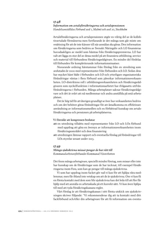 494	|	Ko n g r e ss p r oto k oll – L O s 2 7 e o r d i n a r i e k o n g r e ss 2 0 1 2
17.48
Information om avtalsförsäkringarna och avtalspensionen
Handelsanställdas Förbund avd 1, Malmö och avd 20, Stockholm
Avtalsförsäkringarna och avtalspensionen utgör en viktig del av de kollek-
tivavtalade förmånerna men fortfarande är det många som går miste om
ersättning för att de inte känner till när anmälan ska göras. Den information
om försäkringarna som bedrivs av Svenskt Näringsliv och LO finansieras
huvudsakligen av medel som hämtas från försäkringspremierna. LO har
valt att lägga en stor del av dessa medel på att finansiera utbildning, service
och material till förbundens försäkringsrådgivare. En mindre del fördelas
till förbunden för kompletterande informationsinsatser.
Nuvarande ordning härstammar från förslag från en utredning som
avslutades­år 2000 med representanter från förbunden och LO. Sedan dess
har mycket hänt både i förbunden och LO och ytterligare organisatoriska
förändringar väntas i flera förbund som påverkar informationsverksam-
heten. LO-distriktens roll i utbildningsverksamheten och försäkringsråd-
givaren som nyckelfunktion i informationsarbetet har ifrågasatts utifrån
förändringarna­i förbunden. Många arbetsplatser saknar försäkringsrådgi-
vare och det är svårt att nå medlemmar och andra anställda på små arbets-
platser.
Det är hög tid för att återigen grundligt se över hur verksamheten bedrivs
och om det behöver göras förändringar för att åstadkomma en effektivare
användning av informationsmedlen och en förbättrad kunskap om avtals-
försäkringarna och pensionen på arbetsplatserna.
Vi föreslår att kongressen beslutar
att	en utredning tillsätts med representanter från LO och LOs förbund
med uppdrag att göra en översyn av informationsverksamheten inom
försäkringsområdet och dess finansiering
att	utredningen lämnar rapport och eventuella förslag på förändringar till
LOs styrelse senast under 2013.
17.49
Många sjukskrivna missar pengar de har rätt till
Kommunalarbetareförbundet Kommunal Västerbotten
Det finns många arbetsgivare, speciellt mindre företag, som missar eller inte
har kunskap om de försäkringar som de har tecknat, till exempel försäk-
ringarna inom Fora, som kan ge pengar till många sjukskrivna.
Vi som har uppdrag inom facket gör vad vi kan för att hjälpa våra med-
lemmar, men får ibland inte vetskap om att de är sjukskrivna. Om vi kan få
en första kontakt med dem som blir sjukskrivna kan det leda till att fler får
hjälp med att anmäla en arbetsskada på ett korrekt sätt. Vi kan även hjälpa
till med att tyda försäkringskassans regler.
Vårt förslag är att försäkringskassan i sitt första utskick om sjukskriv-
ningen skriver följande: ”Vi rekommenderar dig att ta kontakt med ditt
fackförbund och/eller din arbetsgivare för att få information om eventu-
 