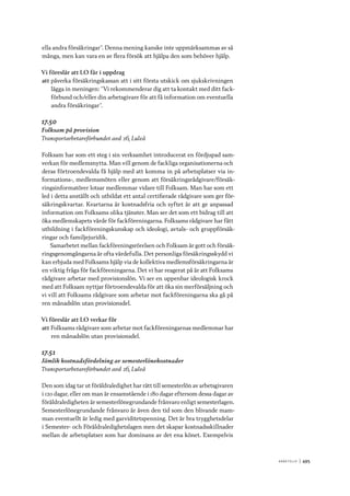 A r b e tsliv 	|	495
ella andra försäkringar”. Denna mening kanske inte uppmärksammas av så
många, men kan vara en av flera försök att hjälpa den som behöver hjälp.
Vi föreslår att LO får i uppdrag
att	påverka försäkringskassan att i sitt första utskick om sjukskrivningen
lägga in meningen: ”Vi rekommenderar dig att ta kontakt med ditt fack-
förbund och/eller din arbetsgivare för att få information om eventuella
andra försäkringar”.
17.50
Folksam på provision
Transportarbetareförbundet avd 26, Luleå
Folksam har som ett steg i sin verksamhet introducerat en fördjupad sam-
verkan för medlemsnytta. Man vill genom de fackliga organisationerna och
deras förtroendevalda få hjälp med att komma in på arbetsplatser via in-
formations-, medlemsmöten eller genom att försäkringsrådgivare/försäk-
ringsinformatörer lotsar medlemmar vidare till Folksam. Man har som ett
led i detta anställt och utbildat ett antal certifierade rådgivare som ger för-
säkringskvartar. Kvartarna är kostnadsfria och syftet är att ge anpassad
information om Folksams olika tjänster. Man ser det som ett bidrag till att
öka medlemskapets värde för fackföreningarna. Folksams rådgivare har fått
utbildning i fackföreningskunskap och ideologi, avtals- och gruppförsäk-
ringar och familjejuridik.
Samarbetet mellan fackföreningsrörelsen och Folksam är gott och försäk-
ringsgenomgångarna är ofta värdefulla. Det personliga försäkringsskydd vi
kan erbjuda med Folksams hjälp via de kollektiva medlemsförsäkringarna är
en viktig fråga för fackföreningarna. Det vi har reagerat på är att Folksams
rådgivare arbetar med provisionslön. Vi ser en uppenbar ideologisk krock
med att Folksam nyttjar förtroendevalda för att öka sin merförsäljning och
vi vill att Folksams rådgivare som arbetar mot fackföreningarna ska gå på
ren månadslön utan provisionsdel.
Vi föreslår att LO verkar för
att	Folksams rådgivare som arbetar mot fackföreningarnas medlemmar har
ren månadslön utan provisionsdel.
17.51
Jämlik kostnadsfördelning av semesterlönekostnader
Transportarbetareförbundet avd 26, Luleå
Den som idag tar ut föräldraledighet har rätt till semesterlön av arbetsgivaren
i 120 dagar, eller om man är ensamstående i 180 dagar eftersom dessa dagar av
föräldraledigheten är semesterlönegrundande frånvaro enligt semesterlagen.
Semesterlönegrundande frånvaro är även den tid som den blivande mam-
man eventuellt är ledig med garviditetspenning. Det är bra trygghetsdelar
i Semester- och Föräldraledighetslagen men det skapar kostnadsskillnader
mellan de arbetsplatser som har dominans av det ena könet. Exempelvis
 