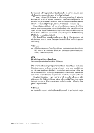 496	|	Ko n g r e ss p r oto k oll – L O s 2 7 e o r d i n a r i e k o n g r e ss 2 0 1 2
har industri- och byggbranschen lägre kostnader än service-, handels- och
vårdbranschen som domineras av kvinnlig arbetskraft.
Vi vet att kvinnor diskrimineras på arbetsmarknaden just för att de är
kvinnor och att att de troligen kommer att vara föräldralediga under pe-
rioder av sitt yrkesliv. Detta bekräftas bland annat av att olika förbud finns
skrivna i Föräldraledighetslagen, se särskilt 16 § och 17 § i nämnda lag.
För att öka jämställdheten och motverka diskriminering samt få en köns-
neutral semesterlönekostnad vid föräldraledighet, vill vi ha en förändring
av nu gällande regler för semesterlönekostnaderna så att alla branscher bär
kostnaderna solidariskt gemensamt, exempelvis genom AFA-försäkring
(AGS) eller på annat lämpligt sätt.
Om denna förändring av kostnadsansvaret sker är vi övertygade om att
vi eliminerat ännu ett hinder för unga blivande föräldrar att få en tryggare
anställning.
Vi föreslår
att	LO beslutar att arbeta för en förändring av kostnadsansvaret såsom fram-
förts ovan för att uppnå en jämlik och kostnadsneutral semesterlöne-
kostnad vid föräldraledighet.
17.52
Försäkringsrådgivarverksamheten
Transportarbetareförbundet avd 14, Helsingborg
Den nuvarande försäkringsrådgivarverksamheten är en viktig del inom fack-
föreningsrörelsens medlemsvärvning och det är viktigt att vi har rådgivare
ute på våra arbetsplatser. Kunskapen om avtalsförsäkringarna är väldigt låg
ute på arbetsplatserna, både bland arbetstagare och arbetsgivare. Ett problem
som vi stött på är just namnet ”rådgivare” vid rekrytering av nya medarbetare.
Rådgivare betecknar i regel en erfaren och specialiserad person från
vilken man söker hjälp och förslag, främst i ekonomiska frågor. Informatör
är en person som på olika nivåer arbetar med information i offentliga eller
privata organisationer.
Vi föreslår
att	man ändrar namnet från försäkringsrådgivare till försäkringsinformatör.
 