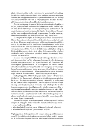 A r b e tsma r k n a d o c h s y ss e ls ätt n i n g 	|	327
på ett avtalsområde ökar med 10 procentenheter ger detta ett beräknat tapp
i relativlönen med 2,5 procentenheter inom avtalsområden som organiserar
arbetare och med 5 procentenheter för tjänstemannaområdet. Ur arbetsgi-
varnas synpunkt är det alltså värt en betydligt lägre lön att utföra ett arbete
på kvinnodominerade avtalsområden än i mansdominerade.
Över tid har det visat sig att rena låglönesatsningar inte är tillräckligt ef-
fektiva för att komma åt problemet med att kvinnors arbete värderas lägre
än mäns. Inom LO-familjen har vi tidigare analyserat problematiken och
dragit slutsatsen att det behövs särskilda åtgärder för att utjämna lönegapet
mellan mans- och kvinnodominerade avtalsområden. Detta har resulterat i
LO-gemensamma krav om jämställdhetspotter 2007, 2010 och 2012.
En viktig förutsättning för att nå ett läge där kvinnors arbete anses vara
lika mycket värt som mäns, med liknande kvalifikationskrav i yrket, är att
en så stor del av arbetsmarknaden som möjligt omfattas av jämställdhet-
spotter. För att få en varaktig stabil minskning av lönegapet mellan kvin-
nor och män är det även mycket viktigt att jämställdhetspotter används
vid något enstaka tillfälle. För att få effekt krävs det uthållighet i många år.
Det är självklart mycket viktigt att så många aktörer som möjligt på arbets-
marknaden ställer sig bakom en lönepolitik som gör detta möjligt. Breda
allianser bör eftersträvas.
En annan utmaning för LO-förbunden är att lönegapet mellan arbetare
och tjänstemän ökat kraftigt sedan 1994. I exempelvis tillverkningsindu-
strin har lönegapet ökat med cirka 16 procentenheter och i kommuner och
landsting med 4 procentenheter. Det är oacceptabelt och rimmar illa med
allmänhetens åsikter om rimliga löner för olika yrkesgrupper. Till exempel
har en kommunaltjänsteman nästan 40 procent högre lön än en kommu-
nalarbetare, och en tjänsteman i tillverkningsindustrin nästan 60 procent
högre lön en en industriarbetare. Denna utveckling måste brytas.
Med utgångspunkt i det ökade lönegapet mellan arbetare och tjänstemän
i industrin blir slutsatsen att arbetsgivarna och tjänstemanna-/akademi-
kerfacken i den konkurrensutsatta industrin – som själva är med och sät-
ter den centrala löneökningsnormen – inte tar ansvar för den för sin egen
räkning. Den löneglidning man förhandlar fram lokalt spräcker år efter
år den centrala normen. Samtidigt mer eller mindre tvingas stora delar av
den övriga arbetsmarknaden acceptera att industrinormen är taket, både i
centrala och lokala förhandlingar. Det är viktigt att inse att om industrins
normerande roll ska accepteras av alla parter och därmed skapa lugn och ro
på arbetsmarknaden krävs att de parter som fastställer normeringen själva
tar ansvar för sitt eget agerande.
Sammanfattningsvis är det helt avgörande med en ansvarsfull lönebild-
ning för att möjliggöra att LO-förbunden ska lyckas nå de viktiga målen:
–– en god reallöneutveckling,
–– relativlöneförändringar från mans- till kvinnodominerade yrken och
–– relativlöneförändringar från tjänstemän till arbetare.
Utgångspunkten för lönepolitiken bör vara att det ska gå att förena en an-
svarsfull lönebildning, där den konkurrensutsatta industrin sätter normen
för de totala löneökningarna i samhället, med årligen återkommande insatser
 