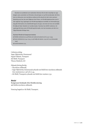 A r b e tsliv 	|	501
Styrelsen ser problemet som motionären hänvisar till och det är olyckligt om upp-
dragets namn avskräcker och försvårar rekryteringen av nya förtroendevalda. Det finns
även en diskussion som med jämna mellanrum blir aktuell och det är den samman-
blandning som kan ske med rådgivare inom finans- och försäkringsbranschen som är
hårt reglerad i lag. Uppdraget som försäkringsrådgivare innehåller ett informatörsupp-
drag där information om avtalsförsäkringarna ska ges, men även att man som anställd
får hjälp att fylla i blankett och anmäla skador. Styrelsen kan därför instämma i att
uppdraget bör byta namn till försäkringsinformatör, men kan konstatera att det är en
fråga förbunden förfogar över.
Styrelsen föreslår att kongressen beslutar
att	bifalla motionerna 17.46 första och andra att-satserna och 17.47–17.49,
att	anse motionerna 17.44–17.45, 17.46 tredje att-satsen, 17.50 och 17.52 besvarade
samt
att	avslå motionen 17.51.
I debatten deltog
Inger Hjärtström, Kommunal
Ingrid Välitalo, Transport
Ali Shibl, Transport
Theres Heidrich, LO
Följande förslag förelåg
–– Styrelsens utlåtande,
–– Inger Hjärtström, Kommunals yrkande om bifall över styrelsens utlåtande
över motionerna 17.46 och 17.49,
–– Ali Shibl, Transports yrkande om bifall över motion 17.52.
Beslut
Kongressen beslutade efter försöksvotering
att	bifalla styrelsens utlåtande.
Votering begärd av Ali Shibl, Transport.
 