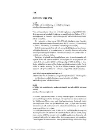 502	|	Ko n g r e ss p r oto k oll – L O s 2 7 e o r d i n a r i e k o n g r e ss 2 0 1 2
TFA
Motionerna 17.53–17.59
17.53
AFA-TFA och komplettering av ILO-förteckningen
Hotell och Restaurang Facket
Vissa arbetssjukdomar prövas inte av försäkringskassan enligt LAF/SFB (före
detta lagen om arbetsskadeförsäkring nu socialförsäkringsbalken, SFB) ef-
tersom kraven på framtida arbetsoförmåga och inkomstförlustens storlek
inte är uppfyllda.
Ett visst antal av dessa kan av AFA-TFA självständigt prövas. Förutsätt-
ningen är att dessa skadefall finns angivna i den så kallade ILO-förteckning-
en. Denna förteckning är omnämnd i försäkringsvillkorens § 4.
ILO-förteckningen är från 1981 och upptar åtskilliga skaderisker främst
till följd av hantering av kemiska ämnen och vätskor. Däremot saknas be-
lastningsskadorna (bortsett från vibrationsskador) och skador till följd av
psykisk arbetsrelaterad ohälsa.
Det är ett betydande antal skadefall som avser belastningsskador och
psykisk ohälsa och som därmed inte har möjlighet till att bli prövade och
ersatta då de inte medför rätt till ersättning enligt SFB. För åtskilliga av dessa
skador gäller långvariga och/eller frekventa sjukskrivningsperioder. Det är
därför av vikt att prövning kan ske av de arbetsskador som årligen anmäls
men som inte prövas då kraven i arbetsskadelagen/SFB inte är uppfyllda.
Med anledning av ovanstående yrkar vi
att	LO verkar för att ILO-förteckningen kompletteras med belastningsska-
dor (ej vibrationsskador) och psykisk arbetsrelaterad ohälsa
att	LO-kongressen bifaller motionen.
17.54
AFA-TFA och komplettering med ersättning för hot och våld för privatan-
ställda
Hotell och Restaurang Facket
Skador till följd av hot och våld är vardag för åtskilliga av LOs medlemmar.
Om en arbetstagare utsätts för våld på arbetsplatsen kan denne ersättas en-
ligt försäkringsvillkoren men med vissa begränsningar. Sveda och värker-
sättning lämnas enbart om sjukskrivningen varat i 30 dagar med undantag
för om svedan och värken varit svår. Inkomstförlust lämnas om sjukskriv-
ningen varat i mer än 15 dagar.
Hot ersätts enbart om det varit så svårt att det medfört sjukskrivning i an-
slutning till hotet och definieras då som ett olycksfall och som ersätts, enligt
ovan, som vid våld. Om den som blivit hotad blir sjukskriven efter en tid och
kanske till och med efter ett flertal hot definieras detta som arbetssjukdom.
Denna regleras då som alla andra arbetssjukdomar enligt Socialförsäkrings-
 
