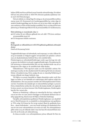 A r b e tsliv 	|	503
balken (SFB) med krav på bland annat framtida arbetsoförmåga. Ett sådant
fall kan inte prövas direkt av AFA-TFA eftersom psykiska sjukdomar inte
är med i ILO-förteckningen.
Detta är således en viktig fråga för många av de privatanställda medlem-
marna inom LO. Kommunal och Landstingsanställda har redan idag ett
särskilt försäkringstillägg just för detta och så är även fallet vad gäller de
som omfattas av PSA-avtalet (statligt anställda). Det är nu hög tid för kom-
plettering av försäkringsvillkoret för de privatanställda LO-medlemmarna.
Med anledning av ovanstående yrkar vi
att	LO verkar för att villkoren gällande hot och våld i TFA även omfattar
privatanställda inom LO
att	LO-kongressen bifaller motionen.
17.55
Borttagande av vållandekravet i AFA-TFA gällande godkända arbetssjuk-
domar
Hotell och Restaurang Facket
Trygghetsförsäkringen vid arbetsskada, med ursprung i 70-talet, tillkom för
att ge de skadade en fullgod trygghet vid olycksfall och sjukdom i arbetet
utan att skadeståndstalan behövde föras i det enskilda fallet.
Försämringarna av arbetsskadeförsäkringen under 1993 övertogs inte rakt
av genom den kollektivt tecknade trygghetsförsäkringen. Förutsättning för
full täckning av inkomstbortfallet blev att den skadade skulle visa att ar-
betsgivaren eller någon av de anställda hade vållat skadan.
Vållandekravet i TFA togs bort under 2001 för olycksfall i arbetet. För-
ändringen innebar att den skadade skulle få ersättning för hela sin inkomst-
förlust vid sjukskrivning. Detta ansågs då som en väsentlig förbättring ef-
tersom vållande inte längre behövde visas.
Till följd av ny praxis, fastställd av Högsta domstolen under 2008, före-
ligger nu behov av att fastställa att ersättningen skall regleras enligt ska-
deståndsrätten. Den nya praxisen innebär rätt till kompletterande livränta
om/när i framtiden den skadade gör en inkomstförlust på lägst 10 procent.
Detta vid jämförelse mellan lön i det arbete där skadan skedde och utgående
livränta oavsett om denna kommer från Försäkringskassan, försäkringsbo-
lag eller lön i annat yrke.
Behovet av förändring i villkoren är väsentlig för det kan i många fall
vara så att efter ett visst antal år föreligger en betydande skillnad trots en
årlig uppgradering, bland annat till följd av förändrat basbelopp.
Vad gäller arbetssjukdomar godkänner Försäkringskassan 1 300 skadefall
per år. Därtill kommer de 700 skadefall av arbetssjukdomar som godkänns
av TFA enligt ILO-listan (se för övrigt nedan). Bland de godkända finns
flera – såsom bullerskador – som inte borde berättiga till skadestånd efter-
som de inte avser inkomstförlust och sveda och värk. För arbetssjukdomar
gäller sedan 2003 att vållande måste visas inte bara för inkomstförlust utan
även för att få sveda och värkersättning.
Av dessa avrundat 2 000 arbetssjukdomar prövas vållande för färre än
 