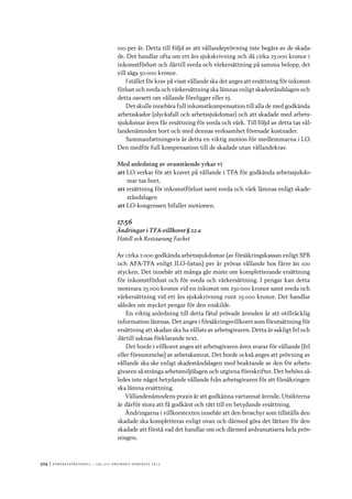 504	|	Ko n g r e ss p r oto k oll – L O s 2 7 e o r d i n a r i e k o n g r e ss 2 0 1 2
100 per år. Detta till följd av att vållandeprövning inte begärs av de skada-
de. Det handlar ofta om ett års sjukskrivning och då cirka 25 000 kronor i
inkomstförlust och därtill sveda och värkersättning på samma belopp, det
vill säga 50 000 kronor.
I stället för krav på visat vållande ska det anges att ersättning för inkomst-
förlust och sveda och värkersättning ska lämnas enligt skadeståndslagen och
detta oavsett om vållande föreligger eller ej.
Det skulle innebära full inkomstkompensation till alla de med godkända
arbetsskador (olycksfall och arbetssjukdomar) och att skadade med arbets-
sjukdomar även får ersättning för sveda och värk. Till följd av detta tas vål-
landenämnden bort och med dennas verksamhet förenade kostnader.
Sammanfattningsvis är detta en viktig motion för medlemmarna i LO.
Den medför full kompensation till de skadade utan vållandekrav.
Med anledning av ovanstående yrkar vi
att	LO verkar för att kravet på vållande i TFA för godkända arbetssjukdo-
mar tas bort,
att	ersättning för inkomstförlust samt sveda och värk lämnas enligt skade-
ståndslagen
att	LO-kongressen bifaller motionen.
17.56
Ändringar i TFA-villkoret § 22 a
Hotell och Restaurang Facket
Av cirka 2 000 godkända arbetssjukdomar (av försäkringskassan enligt SFB
och AFA-TFA enligt ILO-listan) per år prövas vållande hos färre än 100
stycken. Det innebär att många går miste om kompletterande ersättning
för inkomstförlust och för sveda och värkersättning. I pengar kan detta
motsvara 25 000 kronor vid en inkomst om 250 000 kronor samt sveda och
värkersättning vid ett års sjukskrivning runt 25 000 kronor. Det handlar
således om mycket pengar för den enskilde.
En viktig anledning till detta fåtal prövade ärenden är att otillräcklig
information lämnas. Det anges i försäkringsvillkoret som förutsättning för
ersättning att skadan ska ha vållats av arbetsgivaren. Detta är sakligt fel och
därtill saknas förklarande text.
Det borde i villkoret anges att arbetsgivaren även svarar för vållande (fel
eller försummelse) av arbetskamrat. Det borde också anges att prövning av
vållande ska ske enligt skadeståndslagen med beaktande av den för arbets-
givaren så stränga arbetsmiljölagen och utgivna föreskrifter. Det behövs så-
ledes inte något betydande vållande från arbetsgivaren för att försäkringen
ska lämna ersättning.
Vållandenämndens praxis är att godkänna vartannat ärende. Utsikterna
är därför stora att få godkänt och rätt till en betydande ersättning.
Ändringarna i villkorstexten innebär att den broschyr som tillställs den
skadade ska kompletteras enligt ovan och därmed göra det lättare för den
skadade att förstå vad det handlar om och därmed avdramatisera hela pröv-
ningen.
 