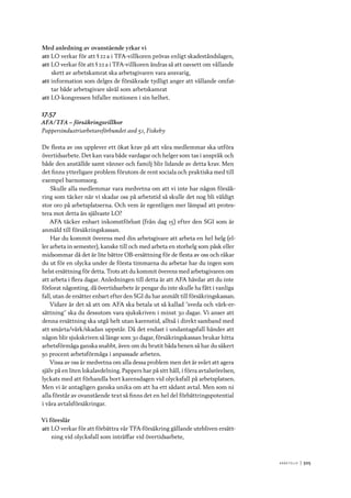 A r b e tsliv 	|	505
Med anledning av ovanstående yrkar vi
att	LO verkar för att § 22 a i TFA-villkoren prövas enligt skadeståndslagen,
att	LO verkar för att § 22 a i TFA-villkoren ändras så att oavsett om vållande
skett av arbetskamrat ska arbetsgivaren vara ansvarig,
att	information som delges de försäkrade tydligt anger att vållande omfat-
tar både arbetsgivare såväl som arbetskamrat
att	LO-kongressen bifaller motionen i sin helhet.
17.57
AFA/TFA – försäkringsvillkor
Pappersindustriarbetareförbundet avd 51, Fiskeby
De flesta av oss upplever ett ökat krav på att våra medlemmar ska utföra
övertidsarbete. Det kan vara både vardagar och helger som tas i anspråk och
både den anställde samt vänner och familj blir lidande av detta krav. Men
det finns ytterligare problem förutom de rent sociala och praktiska med till
exempel barnomsorg.
Skulle alla medlemmar vara medvetna om att vi inte har någon försäk-
ring som täcker när vi skadar oss på arbetstid så skulle det nog bli väldigt
stor oro på arbetsplatserna. Och vem är egentligen mer lämpad att protes-
tera mot detta än självaste LO?
AFA täcker enbart inkomstförlust (från dag 15) efter den SGI som är
anmäld till försäkringskassan.
Har du kommit överens med din arbetsgivare att arbeta en hel helg (el-
ler arbeta in semester), kanske till och med arbeta en storhelg som påsk eller
midsommar då det är lite bättre OB-ersättning för de flesta av oss och råkar
du ut för en olycka under de första timmarna du arbetar har du ingen som
helst ersättning för detta. Trots att du kommit överens med arbetsgivaren om
att arbeta i flera dagar. Anledningen till detta är att AFA hävdar att du inte
förlorat någonting, då övertidsarbete är pengar du inte skulle ha fått i vanliga
fall, utan de ersätter enbart efter den SGI du har anmält till försäkringskassan.
Vidare är det så att om AFA ska betala ut så kallad ”sveda och värk-er-
sättning” ska du dessutom vara sjukskriven i minst 30 dagar. Vi anser att
denna ersättning ska utgå helt utan karenstid, alltså i direkt samband med
att smärta/värk/skadan uppstår. Då det endast i undantagsfall händer att
någon blir sjukskriven så länge som 30 dagar, försäkringskassan brukar hitta
arbetsförmåga ganska snabbt, även om du brutit båda benen så har du säkert
50 procent arbetsförmåga i anpassade arbeten.
Vissa av oss är medvetna om alla dessa problem men det är svårt att agera
själv på en liten lokalavdelning. Pappers har på sitt håll, i förra avtalsrörelsen,
lyckats med att förhandla bort karensdagen vid olycksfall på arbetsplatsen.
Men vi är antagligen ganska unika om att ha ett sådant avtal. Men som ni
alla förstår av ovanstående text så finns det en hel del förbättringspotential
i våra avtalsförsäkringar.
Vi föreslår
att	LO verkar för att förbättra vår TFA-försäkring gällande utebliven ersätt-
ning vid olycksfall som inträffar vid övertidsarbete,
 