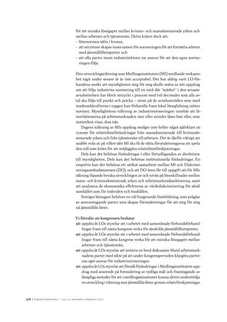 328	|	Ko n g r e ss p r oto k oll – L O s 2 7 e o r d i n a r i e k o n g r e ss 2 0 1 2
för att minska lönegapet mellan kvinno- och mansdominerade yrken och
mellan arbetare och tjänstemän. Detta kräver dock att:
–– lönenormen sätts i kronor,
–– att utrymme skapas inom ramen för normeringen för att fortsätta arbetet
med jämställdhetspotter och
–– att alla parter inom industrisektorn tar ansvar för att den egna norme-
ringen följs.
Den utvecklingsriktning som Medlingsinstitutets (MI) medlande verksam-
het tagit under senare år är inte acceptabel. Det har aldrig varit LO-för-
bundens avsikt att myndigheten steg för steg skulle snäva in sitt uppdrag
om att följa industrins normering till en nivå där ”märket” i den senaste
avtalsrörelsen har blivit uttryckt i procent med två decimaler som alla av-
tal ska följa till punkt och pricka – utom på de avtalsområden som med
marknadskrafterna i ryggen kan förhandla fram lokal löneglidning utöver
normen. Myndighetens tolkning av industrinormeringen innebär att lö-
nerelationerna på arbetsmarknaden mer eller mindre låses fast eller, som
statistiken visar, dras isär.
Dagens tolkning av MIs uppdrag medger inte heller något självklart ut-
rymme för relativlöneförändringar från mansdominerade till kvinnodo-
minerade yrken och från tjänstemän till arbetare. Det är därför viktigt att
snabbt reda ut på vilket sätt MI ska få de rätta förutsättningarna att spela
den roll som krävs för att möjliggöra relativlöneförskjutningar.
Dels kan det behövas förändringar i eller förtydliganden av direktiven
till myndigheten. Dels kan det behövas institutionella förändringar. Ex-
empelvis kan det behövas ett utökat samarbete mellan MI och Diskrimi-
neringsombudsmannen (DO), och att DO även får till uppgift att för MIs
räkning löpande bevaka utvecklingen av och nivån på löneskillnader mellan
mans- och kvinnodominerade yrken och arbetsmarknadssektorerna, samt
att analysera de ekonomiska effekterna av värdediskriminering för såväl
samhället som för individen och hushållen.
Sveriges löntagare behöver en väl fungerande lönebildning, som präglas
av ansvarstagande parter som skapar förutsättningar för att steg för steg
nå jämställda löner.
Vi föreslår att kongressen beslutar
att	uppdra åt LOs styrelse att i arbetet med samordnade förbundsförhand-
lingar fram till nästa kongress verka för särskilda jämställdhetspotter,
att	uppdra åt LOs styrelse att i arbetet med samordnade förbundsförhand-
lingar fram till nästa kongress verka för att minska lönegapet mellan
arbetare och tjänstemän,
att	uppdra åt LOs styrelse att initiera en bred diskussion bland arbetsmark-
nadens parter med sikte på att under kongressperioden klargöra parter-
nas eget ansvar för industrinormeringen
att	uppdra åt LOs styrelse att föreslå förändringar i Medlingsinstitutets upp-
drag med avseende på formulering av tydliga mål och framtagande av
lämpliga metoder för att i medlingssituationer kunna aktivt understödja
en utveckling i riktning mot jämställda löner genom relativförskjutningar.
 