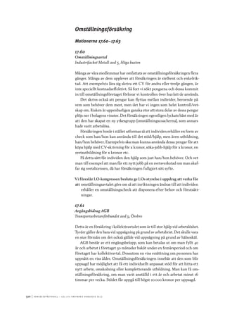 510	|	Ko n g r e ss p r oto k oll – L O s 2 7 e o r d i n a r i e k o n g r e ss 2 0 1 2
Omställningsförsäkring
Motionerna 17.60–17.63
17.60
Omställningsavtal
Industrifacket Metall avd 5, Höga kusten
Många av våra medlemmar har omfattats av omställningsförsäkringen flera
gånger. Många av dem upplever att försäkringen är stelbent och enkelrik-
tad. Att exempelvis lära sig skriva ett CV för andra eller tredje gången, är
inte speciellt kostnadseffektivt. Så fort vi sökt pengarna och dessa kommit
in till omställningsföretaget förlorar vi kontrollen över hur/att de används.
Det skrivs också att pengar kan flyttas mellan individer, beroende på
vem som behöver dem mest, men det har vi ingen som helst kontroll/vet-
skap om. Risken är uppenbarligen ganska stor att stora delar av dessa pengar
plöjs ner i bolagens vinster. Det försäkringen egentligen lyckats bäst med är
att den har skapat en ny yrkesgrupp (omställningscoacherna), som annars
hade varit arbetslösa.
Försäkringen borde i stället utformas så att individen erhåller en form av
check som han/hon kan använda till det stöd/hjälp, men även utbildning,
han/hon behöver. Exempelvis ska man kunna använda dessa pengar för att
köpa hjälp med CV-skrivning för x kronor, söka-jobb-hjälp för x kronor, en
svetsutbildning för x kronor etc.
På detta sätt får individen den hjälp som just han/hon behöver. Och vet
man till exempel att man får ett nytt jobb på en svetsverkstad om man skaf-
far sig svetslicensen, då har försäkringen fullgjort sitt syfte.
Vi föreslår LO-kongressen besluta ge LOs styrelse i uppdrag att verka för
att	omställningsavtalet görs om så att inriktningen ändras till att individen
erhåller en omställningscheck att disponera efter behov och förutsätt-
ningar.
17.61
Avgångsbidrag AGB
Transportarbetareförbundet avd 9, Örebro
Detta är en försäkring i kollektivavtalet som är till stor hjälp vid arbetslöshet.
Tyvärr gäller den bara vid uppsägning på grund av arbetsbrist. Det skulle vara
en stor förmån om det också gällde vid uppsägning på grund av hälsoskäl.
AGB består av ett engångsbelopp, som kan betalas ut om man fyllt 40
år och arbetat i företaget 50 månader bakåt under en femårsperiod och om
företaget har kollektivavtal. Dessutom en viss ersättning om personen har
uppnått en viss ålder. Omställningsförsäkringen innebär att den som blir
uppsagd har möjlighet att få ett individuellt anpassat stöd för att hitta ett
nytt arbete, omskolning eller kompletterande utbildning. Man kan få om-
ställningsförsäkring, om man varit anställd i ett år och arbetat minst 16
timmar per vecka. Stödet får uppgå till högst 20 000 kronor per uppsagd.
 