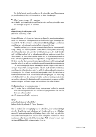 A r b e tsliv 	|	511
Det skulle betyda oerhört mycket om de människor som blir uppsagda
på grund av hälsoskäl också kunde få del av dessa försäkringar.
Vi vill att kongressen ger LO i uppdrag
att	verka för att dessa försäkringsvillkor även ska omfatta människor som
blir uppsagda på grund av hälsoskäl.
17.62
Omställningsförsäkringen – AGB
Hotell och Restaurang Facket
Ett antal företag och branscher bedriver verksamhet som är säsongsbero-
ende. Det innebär att företagets operativa verksamhet ligger nere någon del
under året. När den operativa verksamheten i företaget ligger nere kan de
anställda vara arbetslösa alternativt arbeta på annat företag.
Totalt har mellan 30 000–40 000 personer någon form av säsongsanställ-
ning. I många fall arbetar de heltid under aktuell säsong. Det har visat sig
att ett flertal av dem inte uppfyller kvalifikationskraven (§ 5 AGB-förmån
och kvalifikationskrav) på 50 månaders anställning under de senaste fem
åren, trots att de arbetat fler timmar under året än en arbetstagare som ar-
betar deltid. Enligt förbundets mening är denna paragraf diskriminerande
för dem som har återkommande säsongsanställning och blir uppsagda på
grund av arbetsbrist och inte erhåller återanställning nästkommande säsong.
Det är därför angeläget att det införs regler i försäkringsvillkoren som tar
sikte på att jämställa säsongsanställdas rätt till AGB-förmån med deltids-
anställdas rätt till ersättning enligt § 4 AGB-förmån och kvalifikationskrav,
första stycket, det vill säga att AGB utges i proportion till det ordinarie ar-
betstidmåttets andel av ett heltidsarbete vid uppsägningen. Vid beräkning
av heltidsmåttet kan den totala arbetstiden under en femårsperiod divide-
ras med 60 månader. På så sätt säkerställs att säsongsarbetstagaren erhåller
samma rättighet till försäkringen som en individ som arbetar deltid.
Med anledning av ovanstående yrkar vi
att	LO verkar för att AGB försäkringen kompletteras med regler som sä-
kerställer säsongsanställdas rätt till försäkringen på samma sätt som för
dem som arbetar deltid
att	LO-kongressen bifaller motionen.
17.63
Avtalsförsäkring vid arbetslöshet
Industrifacket Metall avd 28, Västra Skaraborg
När en medlem blir uppsagd på grund av arbetsbrist, som varit anställd på
ett eller flera företag med kollektivavtal i fem år, och är 40 år fyllda kan
denne bli berättigad så kallat AGB-belopp. Detta gäller dock inte alla. Har
man under femårsregeln varit anställd inom exempelvis Kommunals avtals-
område en del av denna tid utfaller inte något AGB-belopp, trots att man
varit anställd inom LOs avtalsområden i fem år.
 