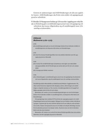 512	|	Ko n g r e ss p r oto k oll – L O s 2 7 e o r d i n a r i e k o n g r e ss 2 0 1 2
Givetvis är andemeningen med AGB-försäkringen att alla som uppfyl-
ler kraven i AGB-försäkringen ska få det extra stödet vid uppsägning på
grund av arbetsbrist.
Vi föreslår LO-kongressen besluta ge LOs styrelse i uppdrag att verka för
att	en förändring görs i avtalsförsäkringarna så att man vid uppsägning vid
arbetsbrist ska kunna tillgodoräkna sig all anställningstid inom LOs
samtliga avtalsområden.
Utlåtande
Motionerna 17.60–17.63
17.60
att	omställningsavtalet görs om så att inriktningen ändras till att individen erhåller en
omställningscheck att disponera efter behov och förutsättningar.
17.61
att	verka för att dessa försäkringsvillkor även ska omfatta människor som blir upp-
sagda på grund av hälsoskäl.
17.62
att	LO verkar för att AGB försäkringen kompletteras med regler som säkerställer
säsongsanställdas rätt till försäkringen på samma sätt som för dem som arbetar
deltid
att	LO-kongressen bifaller motionen.
17.63
att	en förändring görs i avtalsförsäkringarna så att man vid uppsägning vid arbetsbrist
ska kunna tillgodoräkna sig all anställningstid inom LOs samtliga avtalsområden.
Omställningsstödet tillhandahålls av kollektivavtalsstiftelsen Trygghetsfonden TSL,
vilken också finansierar åtgärderna för återgång i arbete. Utformningen och omfatt-
ningen av åtgärder beslutas av TSLs styrelse. Omställningsstödet har till uppgift att
hjälpa uppsagda med att hitta ett nytt arbete.
Motionären vill i motion 17.60 att omställningsavtalet görs om så att inriktningen
ändras till att individen erhåller en omställningscheck, att disponera efter behov och
förutsättningar.
Vid uppsägningar sker ansökan till TSL på hela den uppsagda gruppen och ersätt-
ningsbeloppet baseras på hela gruppen. Beloppet kan sen fördelas mellan individerna
i gruppen. Systemet gör att vissa individer faktiskt kan få mer hjälp än andra då beho-
ven är olika. Statens övergripande ansvar är att stödja och erbjuda tillräckliga resurser
för att arbetslösa personer kan återgå i arbete. Styrelsen anser att det är individens
behov som ska styra insatsen.
Motionären vill i motion 17.61 verka för att dessa försäkringsvillkor även ska omfatta
människor som blir uppsagda på grund av hälsoskäl.
 
