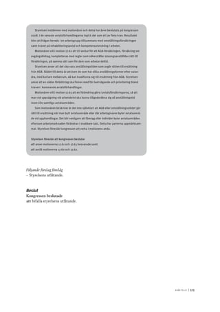 A r b e tsliv 	|	513
Styrelsen instämmer med motionären och detta har även beslutats på kongressen
2008. I de senaste avtalsförhandlingarna ingick det som ett av flera krav. Resultatet
blev att frågan bereds i en arbetsgrupp tillsammans med omställningsförsäkringen
samt kravet på rehabiliteringsavtal och kompetensutveckling i arbetet.
Motionären vill i motion 17.62 att LO verkar för att AGB-försäkringen, försäkring om
avgångsbidrag, kompletteras med regler som säkerställer säsongsanställdas rätt till
försäkringen, på samma sätt som för dem som arbetar deltid.
Styrelsen anser att det ska vara anställningstiden som avgör rätten till ersättning
från AGB. Skälet till detta är att även de som har olika anställningsformer efter varan-
dra, med kortare mellanrum, då kan kvalificera sig till ersättning från AGB. Styrelsen
anser att en sådan förbättring ska finnas med för övervägande och prioritering bland
kraven i kommande avtalsförhandlingar.
Motionären vill i motion 17.63 att en förändring görs i avtalsförsäkringarna, så att
man vid uppsägning vid arbetsbrist ska kunna tillgodoräkna sig all anställningstid
inom LOs samtliga avtalsområden.
Som motionären beskriver är det inte självklart att AGB eller omställningsstödet ger
rätt till ersättning när man bytt avtalsområde eller där arbetsgivaren byter avtalsområ-
de vid upphandlingar. Det blir vanligare att företag eller individer byter avtalsområden
eftersom arbetsmarknaden förändras i snabbare takt. Detta har parterna uppmärksam-
mat. Styrelsen föreslår kongressen att verka i motionens anda.
Styrelsen föreslår att kongressen beslutar
att	anser motionerna 17.61 och 17.63 besvarade samt
att	avslå motionerna 17.60 och 17.62.
Följande förslag förelåg
–– Styrelsens utlåtande.
Beslut
Kongressen beslutade
att	bifalla styrelsens utlåtande.
 