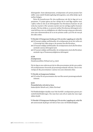 516	|	Ko n g r e ss p r oto k oll – L O s 2 7 e o r d i n a r i e k o n g r e ss 2 0 1 2
delningstalet. Inom tjänstepension, avtalspension och privat pension fast-
ställer varje enskilt försäkringsbolag delningstalen, som alltså skiljer sig åt
mellan bolagen.
Detta får konsekvenser för våra medlemmar när det är dags att ta ut
pensionen. Vi pratar gärna om hur viktigt det är med låga avgifter men
i själva verket är det så att delningstalen hos förvaltarna kommer att på-
verka hur mycket vi får i pension mycket mer än vad låga avgifter kommer
att göra. Det kan skilja 15–20 procent mellan förvaltarnas delningstal och i
vissa fall finns inte ens möjligheten att välja livsvarigt uttag som alternativ
utan man rekommenderas att ta ut sin pension under 40 år för att vara på
den säkra sidan.
Vi föreslår LO-kongressen besluta ge LOs styrelse i uppdrag att verka för
att	LO snarast möjligt omförhandlar vår avtalspension så att det införs att
vi livsvarigt kan välja uttag av vår pension hos alla förvaltare,
att	LO snarast möjligt omförhandlar vår avtalspension så att alla förvaltare
använder samma delningstal samt
att	LO snarast möjligt omförhandlar vår avtalspension så att alla förvaltare
använder sig av Pensionsmyndighetens delningstal.
17.70
Avtalspension
Handelsanställdas Förbund avd 33, Luleå
Det är idag en stor orättvisa att det är olika procentsatser på det som avsätts
till avtalspensionen beroende på pensionsgrundande inkomst. Det är inte
rimligt att öka procentsatsen i samma veva som inkomsten ökar.
Vi föreslår att kongressen beslutar
att	LO verkar för att procentsatsen ska vara lika oavsett pensionsgrundande
inkomst.
17.71
Premiebefrielse vid vård av barn
Industrifacket Metall avd 7, Södra Norrland
Vid föräldraledighet skyddas man från bortfall i avtalspension genom pre-
miebefrielseförsäkringen. Har man barn som ofta är sjuka har man inget
sådant skydd.
Vi föreslår LO-kongressen besluta ge LOs styrelse i uppdrag att verka för
att	motsvarande skydd ges vid vård av barn som vid föräldraledighet.
 