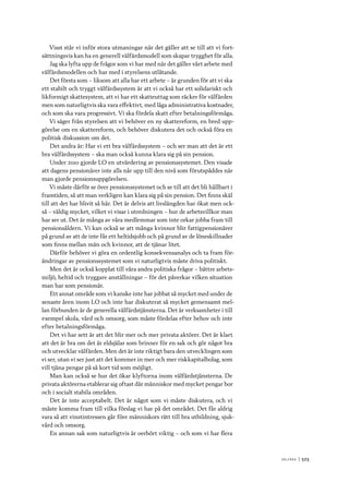 V ä lf ä r d 	|	523
Visst står vi inför stora utmaningar när det gäller att se till att vi fort-
sättningsvis kan ha en generell välfärdsmodell som skapar trygghet för alla.
Jag ska lyfta upp de frågor som vi har med när det gäller vårt arbete med
välfärdsmodellen och har med i styrelsens utlåtande.
Det första som – liksom att alla har ett arbete – är grunden för att vi ska
ett stabilt och tryggt välfärdssystem är att vi också har ett solidariskt och
likformigt skattesystem, att vi har ett skatteuttag som räcker för välfärden
men som naturligtvis ska vara effektivt, med låga administrativa kostnader,
och som ska vara progressivt. Vi ska fördela skatt efter betalningsförmåga.
Vi säger från styrelsen att vi behöver en ny skattereform, en bred upp-
görelse om en skattereform, och behöver diskutera det och också föra en
politisk diskussion om det.
Det andra är: Har vi ett bra välfärdssystem – och ser man att det är ett
bra välfärdssystem – ska man också kunna klara sig på sin pension.
Under 2010 gjorde LO en utvärdering av pensionssystemet. Den visade
att dagens pensionärer inte alls når upp till den nivå som förutspåddes när
man gjorde pensionsuppgörelsen.
Vi måste därför se över pensionssystemet och se till att det bli hållbart i
framtiden, så att man verkligen kan klara sig på sin pension. Det finns skäl
till att det har blivit så här. Det är delvis att livslängden har ökat men ock-
så – väldig mycket, vilket vi visar i utredningen – hur de arbetsvillkor man
har ser ut. Det är många av våra medlemmar som inte orkar jobba fram till
pensionsåldern. Vi kan också se att många kvinnor blir fattigpensionärer
på grund av att de inte får ett heltidsjobb och på grund av de löneskillnader
som finns mellan män och kvinnor, att de tjänar litet.
Därför behöver vi göra en ordentlig konsekvensanalys och ta fram för-
ändringar av pensionssystemet som vi naturligtvis måste driva politiskt.
Men det är också kopplat till våra andra politiska frågor – bättre arbets-
miljö, heltid och tryggare anställningar – för det påverkar vilken situation
man har som pensionär.
Ett annat område som vi kanske inte har jobbat så mycket med under de
senaste åren inom LO och inte har diskuterat så mycket gemensamt mel-
lan förbunden är de generella välfärdstjänsterna. Det är verksamheter i till
exempel skola, vård och omsorg, som måste fördelas efter behov och inte
efter betalningsförmåga.
Det vi har sett är att det blir mer och mer privata aktörer. Det är klart
att det är bra om det är eldsjälar som brinner för en sak och gör något bra
och utvecklar välfärden. Men det är inte riktigt bara den utvecklingen som
vi ser, utan vi ser just att det kommer in mer och mer riskkapitalbolag, som
vill tjäna pengar på så kort tid som möjligt.
Man kan också se hur det ökar klyftorna inom välfärdstjänsterna. De
privata aktörerna etablerar sig oftast där människor med mycket pengar bor
och i socialt stabila områden.
Det är inte acceptabelt. Det är något som vi måste diskutera, och vi
måste komma fram till vilka förslag vi har på det området. Det får aldrig
vara så att vinstintressen går före människors rätt till bra utbildning, sjuk-
vård och omsorg.
En annan sak som naturligtvis är oerhört viktig – och som vi har flera
 