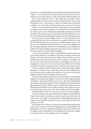 524	|	Ko n g r e ss p r oto k oll – L O s 2 7 e o r d i n a r i e k o n g r e ss 2 0 1 2
motioner om – är upphandlingen av vår offentligt finansierade verksamhet.
I dag har vi sett att den sker inom hela Europa. Det rör sig ofta om stora
belopp som man tjänar på den, och det rör sig nästan alltid om lägsta pris.
Det är inte acceptabelt, tycker vi. Man måste också se på löne- och an-
ställningsvillkor, att de är i samma nivå som kollektivavtalen. Vi har också
fortfarande kravet – det kommer vi alltid att fortsätta driva tills det blir
verklighet – att vi ska ratificera ILOs kärnkonvention 94 som rör sociala krav.
Flera av er var med på förra kongressen. Jag tror att det var 84 nya ombud,
så många var inte med, men många av er var faktiskt med. Ni kanske kom-
mer ihåg att precis när vi hade kongress beslutade regeringen om sjukför-
säkringen. Man beslutade om det man kallar rehabiliteringskedjan. Vi var
ute och demonstrerade på Mynttorget tillsammans med handikapprörelsen.
Det har visat sig att våra farhågor och det vi sa skulle hända har blivit
sanning. Det har tyvärr blivit kanske ännu mer negativa effekter än vi trod-
de av de förändringar som man har gjort av sjukförsäkringen. Vi kan se att
det inte är en rättssäker behandling. Vi kan se att de strikta tidsgränserna
gör att många människor ramlar ut från arbetsplatserna, att arbetsgivarna
i stället för att göra rehabiliteringsinsatser bara väntar ut de sex månaderna
tills man ska provas mot hela arbetsmarknaden.
Vi kan se hur människor ramlar ur sjukförsäkringen, för att sedan vara
runt på olika aktiviteter, och många av dem kommer tillbaka, eftersom de
faktiskt är för sjuka för att klara av ett arbete. Det är hemskt att man be-
handlar sjuka människor på det sättet. Det har skapat en otrygghet som
gör att man mår ännu sämre. Man är sjuk, man mår dåligt, och så har man
otryggheten att man inte vet om man kan komma tillbaka till sitt arbete,
inte vet om man ska klara sig ekonomiskt. Det gör att man mår ännu sämre.
Det kan vi aldrig acceptera. Därför måste vi göra förändringar i sjukför-
säkringen. Vi tycker att man snabbt kan ta bort de strikta tidsgränserna
och inte vänta på den utredning som håller på. Vissa saker kan man göra
väldigt fort för att få bort de negativa konsekvenserna.
En annan fråga som slår oerhört orättvist är karensdagen. Vi vet att väldigt
många av våra medlemmar drabbas av att man har en karensdag. Många går
och jobbar av ekonomiska skäl fast man är sjuk, vilket gör att långtidssjuk-
skrivningarna så ökar småningom. Har man ett jobb där man jobbar på kontor
eller som jag i LO-borgen, då klarar man av att jobba första dagen om man är
förkyld eller sjuk. Men har man ett jobb som snickare eller något annat, som
är mer fysiskt, klarar man inte av det. Det är väldigt mycket en klassfråga.
Därför föreslår styrelsen att vi ska driva att man tar bort karensdagen.
En annan fråga som gör mig så himla upprörd gäller arbetsskadeförsäk-
ringen. Jag tror säkert att många av er såg ett program på tv för några må-
nader sedan, som visade hur man bedömde arbetsskadeförsäkringen och
visade hur man bedömde framförallt kvinnor inom vården som har blivit
utslitna av sitt jobb.
Det är 98 procent av dem inom vården som anmäler arbetsskada som får
avslag, fast vi vet att man får belastningsskador och mår dålig psykiskt, blir
sjuk psykiskt, och får en mängd andra sjukdomar på grund av arbetet. Det
är väldigt mycket en könsfråga. De arbetssjukdomar som kvinnor drabbas
av är mycket svårare att få godkända som en arbetsskada.
 