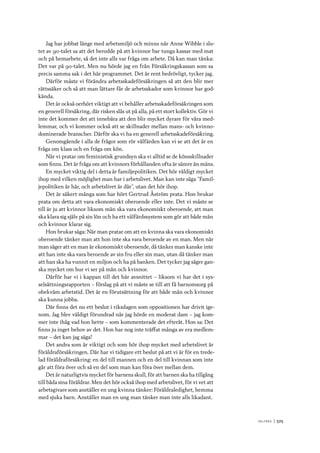 V ä lf ä r d 	|	525
Jag har jobbat länge med arbetsmiljö och minns när Anne Wibble i slu-
tet av 90-talet sa att det berodde på att kvinnor bar tunga kassar med mat
och på hemarbete, så det inte alls var fråga om arbete. Då kan man tänka:
Det var på 90-talet. Men nu hörde jag en från Försäkringskassan som sa
precis samma sak i det här programmet. Det är rent bedrövligt, tycker jag.
Därför måste vi förändra arbetsskadeförsäkringen så att den blir mer
rättssäker och så att man lättare får de arbetsskador som kvinnor har god-
kända.
Det är också oerhört viktigt att vi behåller arbetsskadeförsäkringen som
en generell försäkring, där risken slås ut på alla, på ett stort kollektiv. Gör vi
inte det kommer det att innebära att den blir mycket dyrare för våra med-
lemmar, och vi kommer också att se skillnader mellan mans- och kvinno-
dominerade branscher. Därför ska vi ha en generell arbetsskadeförsäkring.
Genomgående i alla de frågor som rör välfärden kan vi se att det är en
fråga om klass och en fråga om kön.
När vi pratar om feministisk grundsyn ska vi alltid se de könsskillnader
som finns. Det är fråga om att kvinnors förhållanden ofta är sämre än mäns.
En mycket viktig del i detta är familjepolitiken. Det hör väldigt mycket
ihop med vilken möjlighet man har i arbetslivet. Man kan inte säga ”Famil-
jepolitiken är här, och arbetslivet är där”, utan det hör ihop.
Det är säkert många som har hört Gertrud Åström prata. Hon brukar
prata om detta att vara ekonomiskt oberoende eller inte. Det vi måste se
till är ju att kvinnor liksom män ska vara ekonomiskt oberoende, att man
ska klara sig själv på sin lön och ha ett välfärdssystem som gör att både män
och kvinnor klarar sig.
Hon brukar säga: När man pratar om att en kvinna ska vara ekonomiskt
oberoende tänker man att hon inte ska vara beroende av en man. Men när
man säger att en man är ekonomiskt oberoende, då tänker man kanske inte
att han inte ska vara beroende av sin fru eller sin man, utan då tänker man
att han ska ha vunnit en miljon och ha på banken. Det tycker jag säger gan-
ska mycket om hur vi ser på män och kvinnor.
Därför har vi i kappan till det här avsnittet – liksom vi har det i sys-
selsättningsrapporten – förslag på att vi måste se till att få barnomsorg på
obekväm arbetstid. Det är en förutsättning för att både män och kvinnor
ska kunna jobba.
Där finns det nu ett beslut i riksdagen som oppositionen har drivit ige-
nom. Jag blev väldigt förundrad när jag hörde en moderat dam – jag kom-
mer inte ihåg vad hon hette – som kommenterade det efteråt. Hon sa: Det
finns ju inget behov av det. Hon har nog inte träffat många av era medlem-
mar – det kan jag säga!
Det andra som är viktigt och som hör ihop mycket med arbetslivet är
föräldraförsäkringen. Där har vi tidigare ett beslut på att vi är för en trede-
lad föräldraförsäkring: en del till mannen och en del till kvinnan som inte
går att föra över och så en del som man kan föra över mellan dem.
Det är naturligtvis mycket för barnens skull, för att barnen ska ha tillgång
till båda sina föräldrar. Men det hör också ihop med arbetslivet, för vi vet att
arbetsgivare som anställer en ung kvinna tänker: Föräldraledighet, hemma
med sjuka barn. Anställer man en ung man tänker man inte alls likadant.
 