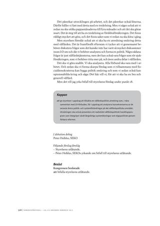 526	|	Ko n g r e ss p r oto k oll – L O s 2 7 e o r d i n a r i e k o n g r e ss 2 0 1 2
Det påverkar utvecklingen på arbetet, och det påverkar också lönerna.
Därför håller vi fast med detta med en tredelning. Men vi säger också att vi
redan nu ska utöka pappamånaderna till fyra månader och att det ska göras
snart. Det är steg till att ha en tredelning av föräldraförsäkringen. Det finns
väldigt mycket att göra, och det finns saker som vi redan nu ska köra i gång.
Men styrelsen föreslår också att vi ska ha en utredning omkring detta
med välfärden. Det är framförallt eftersom vi tycker att vi gemensamt be-
höver diskutera frågor som det kanske inte har varit så mycket diskussioner
inom LO om och där vi behöver analysera och forma en politik. Några sådana
frågor är just välfärdstjänsterna, men det kan också vara frågor som rör sjuk-
försäkringen, som vi behöver titta mer på, och även andra delar i välfärden.
Det ska vi göra snabbt. Vi ska analysera. Alla förbund ska vara med i ar-
betet. Och sedan ska vi forma skarpa förslag som vi tillsammans med So-
cialdemokraterna kan bygga politik omkring och som vi sedan också kan
opinionsbilda kring och säga: Det här vill vi, för att vi ska ha en bra och
generell välfärd.
Men det vill jag yrka bifall till styrelsens förslag under punkt 18.
Kappan
att	ge styrelsen i uppdrag att tillsätta en välfärdspolitisk utredning som, i nära
samverkan med LO-förbuden, får i uppdrag att analysera konsekvenserna av de
senaste årens politik- och systemförändringar på det välfärdspolitiska området.
Utredningen ska också presentera ett realistiskt välfärdspolitiskt handlingspro-
gram som inbegriper såväl långsiktiga systemlösningar som dagspolitiskt genom-
förbara reformer.
I debatten deltog
Peter Holkko, SEKO
Följande förslag förelåg
–– Styrelsens utlåtande,
–– Peter Holkko, SEKOs yrkande om bifall till styrelsens utlåtande.
Beslut
Kongressen beslutade
att	bifalla styrelsens utlåtande.
 