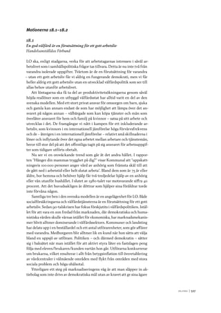 V ä lf ä r d 	|	527
Motionerna 18.1–18.2
18.1
En god välfärd är en förutsättning för ett gott arbetsliv
Handelsanställdas Förbund
LO ska, enligt stadgarna, verka för att arbetstagarnas intressen i såväl ar-
betslivet som i samhällspolitiska frågor tas tillvara. Detta är nu inte två från
varandra isolerade uppgifter. Tvärtom är de en förutsättning för varandra
– utan ett gott arbetsliv får vi aldrig en fungerande demokrati, men vi får
heller aldrig ett gott arbetsliv utan en utvecklad välfärdspolitik som ser till
allas behov utanför arbetslivet.
Att löntagarna ska få ta del av produktivitetsökningarna genom såväl
höjda reallöner som en utbyggd välfärdsstat har alltid varit en del av den
svenska modellen. Med ett stort privat ansvar för omsorgen om barn, sjuka
och gamla kan annars endast de som har möjlighet att lämpa över det an-
svaret på någon annan – välbärgade som kan köpa tjänster och män som
överlåter ansvaret för hem och familj på kvinnor – satsa på sitt arbete och
utvecklas i det. De framgångar vi nått i kampen för ett inkluderande ar-
betsliv, som kvinnors i en internationell jämförelse höga förvärvsfrekvens
och de – återigen i en internationell jämförelse – relativt små skillnaderna i
löner och inflytande över det egna arbetet mellan arbetare och tjänstemän,
beror till stor del på att det offentliga tagit på sig ansvaret för arbetsuppgif-
ter som tidigare utförts obetalt.
Nu ser vi en oroväckande trend som går åt det andra hållet. I rappor-
ten ”Hänger din mammas trygghet på dig?” visar Kommunal att ”uppskatt-
ningsvis 100 000 personer anger vård av anhörig som främsta skäl till att
de gått ned i arbetstid eller helt slutat arbeta”. Bland dem som är 75 år eller
äldre, bor hemma och behöver hjälp får två tredjedelar hjälp av en anhörig
eller vän utanför hushållet. I slutet av 1980-talet var motsvarande siffra 40
procent. Att det huvudsakligen är döttrar som hjälper sina föräldrar torde
inte förvåna någon.
Samtliga tre ben i den svenska modellen är en angelägenhet för LO. Både
socialförsäkringarna och välfärdstjänsterna är en förutsättning för ett gott
arbetsliv. Sedan 90-talskrisen har fokus förskjutits i välfärdspolitiken. Istäl-
let för att vara en zon fredad från marknaden, där demokratiska och huma-
nistiska värden skulle värnas istället för ekonomiska, har marknadsmekanis-
mer blivit alltmer dominerande i välfärdssektorn. Kommuner och landsting
har delats upp i en beställardel och ett antal utförarenheter, som gör affärer
med varandra. Medborgaren blir alltmer lik en kund när hon sätts att välja
bland en uppsjö av utförare. Politiken – och därmed demokratin – sätter
sig i baksätet när man istället för att aktivt styra låter en fastslagen peng
följa med eleven/brukaren/kunden vartän hon går. Utförarna konkurrerar
om brukarna, vilket resulterar i allt från betygsinflation till överetablering
av vårdcentraler i välmående områden med flykt från områden med stora
sociala problem och höga ohälsotal.
Ytterligare ett steg på marknadiseringens väg är att man släpper in ak-
tiebolag som inte drivs av demokratiska mål utan av kravet att ge sina ägare
 