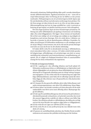 528	|	Ko n g r e ss p r oto k oll – L O s 2 7 e o r d i n a r i e k o n g r e ss 2 0 1 2
ekonomisk avkastning. Riskkapitalbolag täljer guld i svenska skattefinan-
sierade välfärdsverksamheter. Ägarkoncentrationen är stor – inom till ex-
empel äldreomsorgen delar två företag på mer än hälften av den privata
marknaden. Förhoppningarna om att privatiseringarna skulle öppna upp
för små idealistiska utförare med alternativa inriktningar kom på skam. Om
det finns pengar att tjäna lockas de som är ute efter att just tjäna pengar –
äldreomsorgsföretag med mer än tjugo anställda har i snitt 21 procents av-
kastning på eget kapital, att jämföra med åtta procent i hela näringslivet.
Det sista steget på denna väg är att även finansieringen privatiseras. De
företag som utför välfärdstjänster på uppdrag av kommuner och landsting
säljer ofta också tilläggstjänster. Det ligger i deras intresse att basutbudet
blir så litet som möjligt och att så många som möjligt ser sig nödgade att
komplettera med privata lösningar. Så är de också aktiva i debatten om
huruvida vi kommer ha råd att skattefinansiera välfärden i framtiden. En
sådan utveckling ger LO-förbundens medlemmar en allt ostadigare grund
att stå på. Många av dem kommer inte att ha råd med de privata lösningar
som krävs om man ska få mer än det absolut nödvändiga.
LO måste därför verka för en demokratisk styrning av välfärdssektorn,
så att människors behov sätts i centrum. LO måste också kritiskt granska
de bolagiseringar, utförsäljningar och privatiseringar som skett av annan
samhällsnyttig verksamhet som kommunikationer, energiförsörjning och
apotek. För en vidgad och fördjupad demokrati krävs en sammanhållen
strategi för hur dessa verksamheter ska organiseras.
Vi föreslår att kongressen beslutar
att	LO får i uppdrag att i den offentliga debatten med kraft påtala LO-
förbundens medlemmars behov av välfärdstjänster av hög kvalitet med
allmän tillgänglighet och att påvisa hur dessa välfärdstjänster är en förut-
sättning för en fungerande arbetslinje samt ett viktigt verktyg i kampen
mot segregation. LO ska också verka för ett skatteuttag som utgår från
höga välfärdsambitioner, samt bidra till ett offentligt samtal där större
fokus läggs på vilka reformer man vill genomföra än vilka skattenivåer
man förespråkar,
att	LO i kampen för den generella välfärden aktivt söker bilda allianser med
andra intresseorganisationer, som delar LOs målsättning i dessa frågor,
att	LO aktivt deltar i att kritiskt utvärdera och hitta alternativ till de mark-
nadsmodeller som blivit norm inom offentlig sektor. Skattepengar ska
gå till välfärden,
att	LO står upp för samhällsmedborgarnas rätt att kunna lita på kvaliteten i
alla skattefinansierade verksamheter, och på så sätt motverkar den trend
där ansvaret läggs på den enskilde att välja en utförare som håller hög
kvalitet. Det allmänna utbudet av välfärdstjänster ska hållas på en så hög
nivå att det stora flertalet inte upplever något behov av tilläggstjänster,
att	LO ska verka för att Lagen om valfrihet (LOV) rivs upp,
att	LO ska verka för att en non profit-princip ska vara rådande inom vård,
skola och omsorg,
att	LO genom sin samhällspolitiska påverkan ska försöka förmå socialde-
mokraterna att anamma den politiska inriktning som här beslutas
 