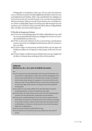 V ä lf ä r d 	|	531
Utbyggnaden av hemtjänsten under 1950- till 1970-talen har beskrivits
som en valfrihetsrevolution för både hjälpbehövande äldre och för kvinnor
med hjälpbehövande föräldrar. Äldre i alla samhällsskikt fick möjlighet att
bo kvar hemma utan att vara helt beroende av de vuxna barnens (i praktiken
döttrarnas) insatser. Döttrarna kunde förvärvsarbeta, även om föräldrarna
var i behov av daglig hjälp. Dagens utveckling inom äldreomsorgen kan sna-
rast liknas vid en ofrihetsrevolution, framför allt för döttrar till lågutbildade
äldre och äldre med utomnordisk bakgrund.
Vi föreslår att kongressen beslutar
att	LO tar fram ett handlingsprogram för stärkta välfärdstjänster som stöd
för en smart jämställd arbetslinje som möjliggör för kvinnor och män i
alla samhällsskikt att arbeta mer,
att	LO blir en aktiv röst i debatten om hur vi smartast kan använda gemen-
samma resurser för att möjliggöra kombinationen jobb och omsorg om
barn och äldre,
att	LO driver frågan om barnomsorg med hög kvalitet som har öppet när
föräldrarna jobbar, det vill säga även tidig morgon, kväll, natt och som-
mar
att	LO driver frågan om äldreomsorg med hög kvalitet som ger trygghet för
de äldre och avlastar deras anhöriga så de kan förvärvsarbeta.
Utlåtande
Motionerna 18.1–18.2 samt 16.8 fjärde att-satsen
18.1
att	LO får i uppdrag att i den offentliga debatten med kraft påtala LO-förbundens med-
lemmars behov av välfärdstjänster av hög kvalitet med allmän tillgänglighet och att
påvisa hur dessa välfärdstjänster är en förutsättning för en fungerande arbetslinje
samt ett viktigt verktyg i kampen mot segregation. LO ska också verka för ett skat-
teuttag som utgår från höga välfärdsambitioner, samt bidra till ett offentligt samtal
där större fokus läggs på vilka reformer man vill genomföra än vilka skattenivåer
man förespråkar,
att	LO i kampen för den generella välfärden aktivt söker bilda allianser med andra
intresseorganisationer, som delar LOs målsättning i dessa frågor,
att	LO aktivt deltar i att kritiskt utvärdera och hitta alternativ till de marknadsmodeller
som blivit norm inom offentlig sektor. Skattepengar ska gå till välfärden,
att	LO står upp för samhällsmedborgarnas rätt att kunna lita på kvaliteten i alla skat-
tefinansierade verksamheter, och på så sätt motverkar den trend där ansvaret läggs
på den enskilde att välja en utförare som håller hög kvalitet. Det allmänna utbudet
av välfärdstjänster ska hållas på en så hög nivå att det stora flertalet inte upplever
något behov av tilläggstjänster,
att	LO ska verka för att Lagen om valfrihet (LOV) rivs upp,
att	LO ska verka för att en non profit-princip ska vara rådande inom vård, skola och
omsorg,
 