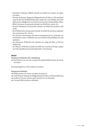 V ä lf ä r d 	|	535
–– Alexander Lindholm, SEKOs yrkande om bifall över motion 18.1 sjätte
att-satsen,
–– Thomas Andersson, Byggnads tilläggsyrkande till sidan 32 Full sysselsätt-
ning: På sikt bör föräldraförsäkringen utökas för varje förälder så att för-
äldrarna har möjlighet att vara hemma med sina barn på jämställda villkor.,
–– Bilbo Göransson, Kommunals yrkande om bifall över motion 18.1,
–– Annelie Nordström, Kommunals yrkande om bifall till styrelsens utlå-
tande,
–– Berit Müllerström, Kommunals yrkande om bifall till styrelsens utlåtande
över motionerna 18.1 och 18.2,
–– Eva Turunen, Kommunals yrkande att kongressen gör ett uttalande om
att fördöma vinster i välfärden samt att överskott bör gå tillbaka till verk-
samheten,
–– Jan Johansson, IF Metalls m.fl. yrkande om avslag till sidan 32 Full sys-
selsättning,
–– Jan Nilsson, IF Metalls yrkande om bifall över styrelsens förslag i rappor-
ten Full sysselsättning rörande öppettider i barnomsorg,
Beslut
Kongressen beslutade efter rösträkning
att	med rösterna 242 mot 156, 3 avstod och 9 blanka bifalla motion 18.1 femte
att-satsen.
Votering begärdes av Ulla Lindqvist, styrelsen.
Kongressen beslutade
att	bifalla motion 18.1 femte och sjätte att-satserna,
att	avslå Thomas Anderssons tilläggsyrkande till sidan 32 Full sysselsättning,
att	avslå Eva Turunen, Kommunals yrkande om ett uttalande,
att	i övrigt bifalla styrelsens utlåtande.
 