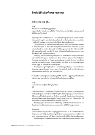 536	|	Ko n g r e ss p r oto k oll – L O s 2 7 e o r d i n a r i e k o n g r e ss 2 0 1 2
Socialförsäkringssystemet
Motionerna 18.3–18.4
18.3
Behovet av en trepartsuppgörelse
Industrifacket Metall avd 4, Södra Västerbotten, avd 5, Höga kusten och avd
6, Mellersta Norrland
Regeringen har sänkt nivåerna i socialförsäkringssystemen, som är tänkta
att vara en trygghet när vi inte kan arbeta. Överskotten i systemen används
i stället till andra prioriteringar, däribland skattesänkningar.
Därför behövs en bredare samsyn kring socialförsäkringarna och valet
av finansieringen av dessa. Ett tydligt kontrakt mellan samhället och ar-
betsmarknadens parter där det är helt klarlagt vad och för vilka socialför-
säkringsavgifterna är avsedda för samt vad i socialförsäkringssystemen som
ska skatte- och avgiftsfinansieras.
En tydlig ansvarsfördelning bidrar till att stärka försäkringstanken utan
att socialförsäkringarna eller delar av dessa behöver lyftas ur statsbudgeten.
En trepartsuppgörelse är i högre utsträckning ett stöd för dem som finns
utanför arbetsmarknaden, till skillnad för om delar av socialförsäkringen
enbart läggs på arbetsmarknadens parter.
Riksdag och regering kan även i fortsättningen besluta om socialförsäk-
ringarnas regelverk, men inom ramen för det inflytande och den överens-
kommelse som samhället har med parterna.
Vi föreslår LO-kongressen besluta ge LOs styrelse i uppdrag att verka för
att	en trepartsuppgörelse kring socialförsäkringarna träffas.
18.4
Framtidens socialförsäkringssystem
GS
GS förbundsmöte i november 2009 beslutade att tillsätta en arbetsgrupp
med uppdrag att arbeta fram ett förslag till ställningstagande rörande fram-
tidens socialförsäkringssystem. Beslutet grundade sig på ett antal motioner
som samtliga pekade på de negativa konsekvenser som mer eller mindre väl
genomtänkta regelverk kan få för enskilda individer.
Arbetsgruppen överlämnade sitt förslag till förbundsstyrelsen som be-
slutade att överlämna detsamma som motion till LOs kongress 2012.
Bakgrund
De socialförsäkringar vi har idag bygger historiskt på de kollektiva försäk-
ringar som den tidiga fackföreningsrörelsen konstruerade med avsikten att
ta ett gemensamt ansvar och skapa ett inkomstskydd för drabbade kamrater.
Så småningom fördes ansvaret över från enskilda organisationer till sam-
 