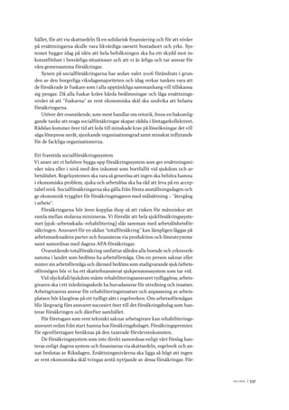 V ä lf ä r d 	|	537
hället, för att via skattsedeln få en solidarisk finansiering och för att nivåer
på ersättningarna skulle vara likvärdiga oavsett bostadsort och yrke. Sys-
temet bygger idag på idén att hela befolkningen ska ha ett skydd mot in-
komstförlust i besvärliga situationer och att vi är ärliga och tar ansvar för
våra gemensamma försäkringar.
Synen på socialförsäkringarna har sedan valet 2006 förändrats i grun-
den av den borgerliga riksdagsmajoriteten och idag verkar tanken vara att
de försäkrade är fuskare som i alla upptänkliga sammanhang vill tillskansa
sig pengar. Då alla fuskar krävs hårda bedömningar och låga ersättnings-
nivåer så att ”fuskarna” av rent ekonomiska skäl ska undvika att belasta
försäkringarna.
Utöver det ovanstående, som mest handlar om retorik, finns en bakomlig-
gande tanke att svaga socialförsäkringar skapar rädsla i löntagarkollektivet.
Rädslan kommer över tid att leda till minskade krav på löneökningar det vill
säga lönepress neråt, sjunkande organisationsgrad samt minskat inflytande
för de fackliga organisationerna.
Ett framtida socialförsäkringssystem
Vi anser att vi behöver bygga upp försäkringssystem som ger ersättningsni-
våer nära eller i nivå med den inkomst som bortfallit vid sjukdom och ar-
betslöshet. Regelsystemen ska vara så generösa att ingen ska behöva hamna
i ekonomiska problem, sjuka och arbetslösa ska ha råd att leva på en accep-
tabel nivå. Socialförsäkringarna ska gälla från första anställningsdagen och
ge ekonomisk trygghet för försäkringstagaren med målsättning – ”återgång
i arbete”.
Försäkringarna bör även kopplas ihop så att risken för människor att
ramla mellan stolarna minimeras. Vi föreslår att hela sjukförsäkringssyste-
met (sjuk–arbetsskada–rehabilitering) slås samman med arbetslöshetsför-
säkringen. Ansvaret för en sådan ”totalförsäkring” kan lämpligen läggas på
arbetsmarknadens parter och finansieras via produktion och löneutrymme
samt samordnas med dagens AFA-försäkringar.
Ovanstående totalförsäkring omfattar således alla boende och yrkesverk-
samma i landet som bedöms ha arbetsförmåga. Om en person saknar eller
mister sin arbetsförmåga och därmed bedöms som stadigvarande sjuk/arbets-
oförmögen bör vi ha ett skattefinansierat sjukpensionssystem som tar vid.
Vid olycksfall/sjukdom måste rehabiliteringsansvaret tydliggöras, arbets-
givaren ska i ett inledningsskede ha huvudansvar för utredning och insatser.
Arbetsgivarens ansvar för rehabiliteringsinsatser och anpassning av arbets-
platsen bör klargöras på ett tydligt sätt i regelverken. Om arbetsoförmågan
blir långvarig förs ansvaret succesivt över till det försäkringsbolag som han-
terar försäkringen och därefter samhället.
För företagare som rent tekniskt saknar arbetsgivare kan rehabiliterings-
ansvaret redan från start hamna hos försäkringsbolaget. Försäkringspremien
för egenföretagare beräknas på den taxerade förvärvsinkomsten.
De försäkringssystem som inte direkt samordnas enligt vårt förslag han-
teras enligt dagens system och finaniseras via skattsedeln, regelverk och an-
nat beslutas av Riksdagen. Ersättningsnivåerna ska ligga så högt att ingen
av rent ekonomiska skäl tvingas avstå nyttjande av dessa försäkringar. För-
 