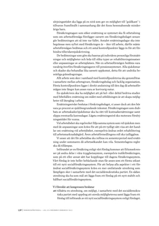 538	|	Ko n g r e ss p r oto k oll – L O s 2 7 e o r d i n a r i e k o n g r e ss 2 0 1 2
sörjningsstödet ska ligga på en nivå som ger en möjlighet till ”guldkant” i
tillvaron framförallt i sammanhang där det finns hemmaboende minder-
åriga barn.
Försäkringstagare som söker ersättning ur systemet ska få utbetalning
som om arbetsoförmåga föreligger oavsett om försäkringsbolaget senare
gör bedömningen att så inte var fallet. Antalet ersättningsdagar ska inte
begränsas men syftet med försäkringen är – åter till arbete, därför måste
arbetsförmågan bedömas och ett antal kontrollpunkter läggs in för att för-
hindra tillsvidaresjukskrivning.
De bedömningar som görs ska baseras på individens personliga förutsätt-
ningar och möjligheter och leda till olika typer av rehabiliteringsinsatser
eller anpassningar av arbetsplatsen. När en arbetsoförmögen bedöms vara
varaktig överförs försäkringstagaren till pensionssystemet. Alla sjukdomar
och skador ska behandlas lika oavsett uppkomst, detta för att undvika be-
svärliga gränsdragningar.
Allt arbete som sker i samband med kontrollpunkterna ska genomföras
i samarbete mellan arbetsgivare, försäkringsbolag och facklig organisation.
Första kontrollpunkten ligger i direkt anslutning till den dag då arbetsoför-
mågan inte längre kan anses vara av kortvarig natur.
En sjukskriven ska ha möjlighet att på hel- eller deltid bedriva studier
med bibehållen ersättning om målet med utbildningen är att skapa möjlig-
heter till återgång i arbete.
Ersättningsnivåer beslutas i förskringsbolaget, vi anser dock att den bör
vara 90 procent av sjuklönegrundande inkomst. Försäkringstagare som drab-
bats av arbetsskador/sjukdomar ska ha rätt till kostnadsersättningar samt
slippa eventuella karensdagar. Lägsta ersättningsnivå ska motsvara försörj-
ningsstödet för vuxna.
Vid arbetslöshet ska regelverket följa samma system som vid sjukdom men
med de anpassningar som krävs för att på ett tydligt sätt visa att det hand-
lar om ersättning vid arbetslöshet, exempelvis ändras ordet rehabilitering
till arbetsmarknadsåtgärd. Även arbetsförmedlingens roll ska tydliggöras.
Vi anser att det för arbetslösa ska införas en semesterperiod med ersätt-
ning under sommaren då arbetssökandet kan vila. Semesterlagens regler
ska då tillämpas.
Införandet av en försäkring enligt vårt förslag kommer att få konsekven-
ser på andra delar i våra trygghetssystem, exempelvis trafikförsäkringen,
som på ett eller annat sätt har kopplingar till dagens försäkringssystem.
Vårt förslag är inte heller heltäckande utan får anses som ett första utkast
till ett nytt socialförsäkringssystem. För att belysa alla aspekter i ett för-
ändrat socialförsäkringssystem krävs en mer omfattande utredning som
lämpligen sker i samarbete med det socialdemokratiska partiet. En sådan
utredning ska ha som mål att lägga fram ett förslag på ett nytt stabilt och
hållbart socialförsäkringssystem.
Vi föreslår att kongressen beslutar
att	tillsätta en utredning, om möjligt, i samarbete med det socialdemokra-
tiska partiet med uppdrag att utreda möjligheterna samt lägga fram ett
förslag till införande av ett nytt socialförsäkringssystem enligt förslaget.
 