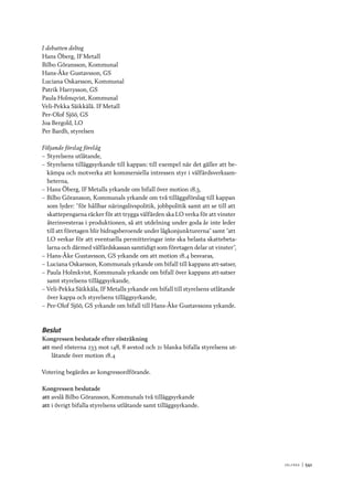 V ä lf ä r d 	|	541
I debatten deltog
Hans Öberg, IF Metall
Bilbo Göransson, Kommunal
Hans-Åke Gustavsson, GS
Luciana Oskarsson, Kommunal
Patrik Harrysson, GS
Paula Holmqvist, Kommunal
Veli-Pekka Säikkälä. IF Metall
Per-Olof Sjöö, GS
Joa Bergold, LO
Per Bardh, styrelsen
Följande förslag förelåg
–– Styrelsens utlåtande,
–– Styrelsens tilläggsyrkande till kappan: till exempel när det gäller att be-
kämpa och motverka att kommersiella intressen styr i välfärdsverksam-
heterna,
–– Hans Öberg, IF Metalls yrkande om bifall över motion 18.3,
–– Bilbo Göransson, Kommunals yrkande om två tilläggsförslag till kappan
som lyder: ”för hållbar näringslivspolitik, jobbpolitik samt att se till att
skattepengarna räcker för att trygga välfärden ska LO verka för att vinster
återinvesteras i produktionen, så att utdelning under goda år inte leder
till att företagen blir bidragsberoende under lågkonjunkturerna” samt ”att
LO verkar för att eventuella permitteringar inte ska belasta skattebeta-
larna och därmed välfärdskassan samtidigt som företagen delar ut vinster”,
–– Hans-Åke Gustavsson, GS yrkande om att motion 18.4 besvaras,
–– Luciana Oskarsson, Kommunals yrkande om bifall till kappans att-satser,
–– Paula Holmkvist, Kommunals yrkande om bifall över kappans att-satser
samt styrelsens tilläggsyrkande,
–– Veli-Pekka Säikkäla, IF Metalls yrkande om bifall till styrelsens utlåtande
över kappa och styrelsens tilläggsyrkande,
–– Per-Olof Sjöö, GS yrkande om bifall till Hans-Åke Gustavssons yrkande.
Beslut
Kongressen beslutade efter rösträkning
att	med rösterna 233 mot 148, 8 avstod och 21 blanka bifalla styrelsens ut-
låtande över motion 18.4
Votering begärdes av kongressordförande.
Kongressen beslutade
att	avslå Bilbo Göransson, Kommunals två tilläggsyrkande
att	i övrigt bifalla styrelsens utlåtande samt tilläggsyrkande.
 