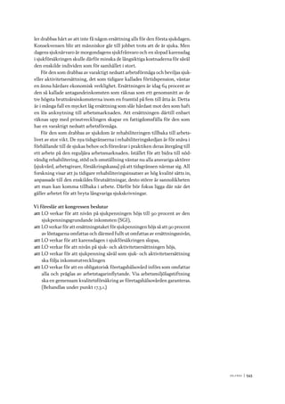 V ä lf ä r d 	|	543
ler drabbas hårt av att inte få någon ersättning alls för den första sjukdagen.
Konsekvensen blir att människor går till jobbet trots att de är sjuka. Men
dagens sjuknärvaro är morgondagens sjukfrånvaro och en slopad karensdag
i sjukförsäkringen skulle därför minska de långsiktiga kostnaderna för såväl
den enskilde individen som för samhället i stort.
För den som drabbas av varaktigt nedsatt arbetsförmåga och beviljas sjuk-
eller aktivitetsersättning, det som tidigare kallades förtidspension, väntar
en ännu hårdare ekonomisk verklighet. Ersättningen är idag 64 procent av
den så kallade antagandeinkomsten som räknas som ett genomsnitt av de
tre högsta bruttoårsinkomsterna inom en framtid på fem till åtta år. Detta
är i många fall en mycket låg ersättning som slår hårdast mot den som haft
en lös anknytning till arbetsmarknaden. Att ersättningen därtill enbart
räknas upp med prisutvecklingen skapar en fattigdomsfälla för den som
har en varaktigt nedsatt arbetsförmåga.
För den som drabbas av sjukdom är rehabiliteringen tillbaka till arbets-
livet av stor vikt. De nya tidsgränserna i rehabiliteringskedjan är för snäva i
förhållande till de sjukas behov och försvårar i praktiken deras återgång till
ett arbete på den reguljära arbetsmarknaden. Istället för att bidra till nöd-
vändig rehabilitering, stöd och omställning väntar nu alla ansvariga aktörer
(sjukvård, arbetsgivare, försäkringskassa) på att tidsgränsen närmar sig. All
forskning visar att ju tidigare rehabiliteringsinsatser av hög kvalité sätts in,
anpassade till den enskildes förutsättningar, desto större är sannolikheten
att man kan komma tillbaka i arbete. Därför bör fokus ligga där när det
gäller arbetet för att bryta långvariga sjukskrivningar.
Vi föreslår att kongressen beslutar
att	LO verkar för att nivån på sjukpenningen höjs till 90 procent av den
sjukpenningsgrundande inkomsten (SGI),
att	LO verkar för att ersättningstaket för sjukpenningen höjs så att 90 procent
av löntagarna omfattas och därmed fullt ut omfattas av ersättningsnivån,
att	LO verkar för att karensdagen i sjukförsäkringen slopas,
att	LO verkar för att nivån på sjuk- och aktivitetsersättningen höjs,
att	LO verkar för att sjukpenning såväl som sjuk- och aktivitetsersättning
ska följa inkomstutvecklingen
att	LO verkar för att en obligatorisk företagshälsovård införs som omfattar
alla och präglas av arbetstagarinflytande. Via arbetsmiljölagstiftning
ska en gemensam kvalitetsförsäkring av företagshälsovården garanteras.
(Behandlas under punkt 17.3.1.)
 