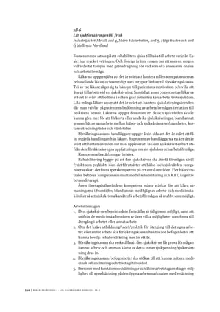 544	|	Ko n g r e ss p r oto k oll – L O s 2 7 e o r d i n a r i e k o n g r e ss 2 0 1 2
18.6
Låt sjukförsäkringen bli frisk
Industrifacket Metall avd 4, Södra Västerbotten, avd 5, Höga kusten och avd
6, Mellersta Norrland
Stora summor satsas på att rehabilitera sjuka tillbaka till arbete varje år. Ex-
akt hur mycket vet ingen. Och Sverige är inte ensam om att som en mogen
välfärdsstat tampas med gränsdragning för vad som ska anses som ohälsa
och arbetsförmåga.
Läkarna uppger själva att det är svårt att hantera rollen som patienternas
behandlande läkare och samtidigt vara intygsutfärdare till försäkringskassan.
Två av tre läkare säger sig ta hänsyn till patientens motivation och vilja att
återgå till arbete vid en sjukskrivning. Samtidigt anser 70 procent av läkarna
att det är svårt att bedöma i vilken grad patienten kan arbeta, trots sjukdom.
Lika många läkare anser att det är svårt att hantera sjukskrivningsärenden
där man tvivlar på patientens bedömning av arbetsförmågan i relation till
beskrivna besvär. Läkarna uppger dessutom att de och sjukvården skulle
kunna göra mer för att förkorta eller undvika sjukskrivningar, bland annat
genom bättre samarbete mellan hälso- och sjukvårdens verksamheter, kor-
tare utredningstider och väntetider.
Försäkringskassans handläggare uppger å sin sida att det är svårt att få
in begärda handlingar från läkare. 80 procent av handläggarna tycker det är
svårt att hantera ärenden där man upplever att läkaren sjukskrivit enbart uti-
från den försäkrades egna uppfattningar om sin sjukdom och arbetsförmåga.
Kompetensförstärkningar behövs.
Rehabilitering bygger på att den sjukskrivne ska återfå förmågan såväl
fysiskt som psykiskt. Men det förutsätter att hälso- och sjukvården reorga-
niseras så att det finns spetskompetens på ett antal områden. Fler hälsocen-
traler behöver kompetensen multimodal rehabilitering och KBT, kognitiv
beteendeterapi.
Även företagshälsovårdens kompetens måste stärkas för att klara ut-
maningarna i framtiden, bland annat med hjälp av arbets- och medicinska
kliniker så att sjukskrivna kan återfå arbetsförmågan så snabbt som möjligt.
Arbetsförmågan
1.	 Den sjukskrivnes besvär måste fastställas så tidigt som möjligt, samt att
utifrån de medicinska besvären se över vilka möjligheter som finns till
återgång i arbetet eller annat arbete.
2.	 Om det krävs utbildning/teori/praktik för återgång till det egna arbe-
tet eller annat arbete ska försäkringskassan ha utökade befogenheter att
kunna bevilja rehabersättning mer än ett år.
3.	 Försäkringskassan ska verkställa att den sjukskrivne får prova förmågan
i annat arbete och att man klarar av detta innan sjukpenning/sjukersätt-
ning dras in.
4.	 Försäkringskassans befogenheter ska utökas till att kunna initiera medi-
cinsk rehabilitering och företagshälsovård.
5.	 Personer med funktionsnedsättningar och äldre arbetstagare ska ges möj-
lighet till sysselsättning på den öppna arbetsmarknaden med ersättning
 