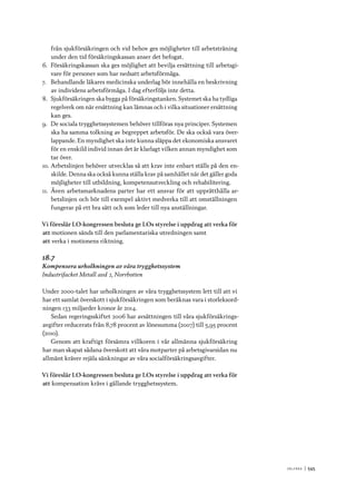 V ä lf ä r d 	|	545
från sjukförsäkringen och vid behov ges möjligheter till arbetsträning
under den tid försäkringskassan anser det befogat.
6.	 Försäkringskassan ska ges möjlighet att bevilja ersättning till arbetsgi-
vare för personer som har nedsatt arbetsförmåga.
7.	 Behandlande läkares medicinska underlag bör innehålla en beskrivning
av individens arbetsförmåga. I dag efterföljs inte detta.
8.	 Sjukförsäkringen ska bygga på försäkringstanken. Systemet ska ha tydliga
regelverk om när ersättning kan lämnas och i vilka situationer ersättning
kan ges.
9.	 De sociala trygghetssystemen behöver tillföras nya principer. Systemen
ska ha samma tolkning av begreppet arbetsför. De ska också vara över-
lappande. En myndighet ska inte kunna släppa det ekonomiska ansvaret
för en enskild individ innan det är klarlagt vilken annan myndighet som
tar över.
10.	Arbetslinjen behöver utvecklas så att krav inte enbart ställs på den en-
skilde. Denna ska också kunna ställa krav på samhället när det gäller goda
möjligheter till utbildning, kompetensutveckling och rehabilitering.
11.	Även arbetsmarknadens parter har ett ansvar för att upprätthålla ar-
betslinjen och bör till exempel aktivt medverka till att omställningen
fungerar på ett bra sätt och som leder till nya anställningar.
Vi föreslår LO-kongressen besluta ge LOs styrelse i uppdrag att verka för
att	motionen sänds till den parlamentariska utredningen samt
att	verka i motionens riktning.
18.7
Kompensera urholkningen av våra trygghetssystem
Industrifacket Metall avd 2, Norrbotten
Under 2000-talet har urholkningen av våra trygghetssystem lett till att vi
har ett samlat överskott i sjukförsäkringen som beräknas vara i storleksord-
ningen 133 miljarder kronor år 2014.
Sedan regeringsskiftet 2006 har avsättningen till våra sjukförsäkrings-
avgifter reducerats från 8,78 procent av lönesumma (2007) till 5,95 procent
(2010).
Genom att kraftigt försämra villkoren i vår allmänna sjukförsäkring
har man skapat sådana överskott att våra motparter på arbetsgivarsidan nu
allmänt kräver rejäla sänkningar av våra socialförsäkringsavgifter.
Vi föreslår LO-kongressen besluta ge LOs styrelse i uppdrag att verka för
att	kompensation krävs i gällande trygghetssystem.
 