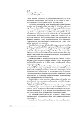 546	|	Ko n g r e ss p r oto k oll – L O s 2 7 e o r d i n a r i e k o n g r e ss 2 0 1 2
18.8
Under höga tak ryms alla
Kommunalarbetareförbundet
Vår bild av Sverige, sådant vi vill att Sverige ska vara och sådant vi tycker att
Sverige i sina bästa stunder är, är ett land där en är så god som en ann och
där vi känner igen varandra i våra – relativt sett – lika villkor.
Tillit mellan människor har seglat upp som en allt tydligare förutsätt-
ning, inte bara för goda livsvillkor, utan också för effektivitet och utveck-
ling. Om detta blir samhällsvetenskaperna allt mer eniga. Blickarna riktas
mot de nordiska länderna och vår välfärdsmodell. Uppenbarligen ger den
höga skatte- och avgiftskvot som modellen kräver inte självklart de nega-
tiva effekter som många ekonomer ofta förutsatt. Med alla mått mätt måste
alla som blickar ut över en globaliserad och krisande värld konstatera att
de nordiska länderna är relativt anpassningsbara, effektiva, okurrupta, rika
och socialt anständiga. Tilliten mellan människor är därtill ovanligt hög.
Uppenbarligen är inte nivån på skatter och avgifter, utan i vilken kultur
och hur de används, mer avgörande.
Grundidén för den svenska välfärdsmodellen är gemensamma livsvillkor,
väl fångat i tesen att bara det bästa är gott nog åt folket. Genom att bygga
skolor, sjukhus, bostäder och sociala trygghetsförsäkringar som är tillgäng-
liga för alla och goda nog för de mest gynnade skapas inte bara jämlikhet.
Det leder sannolikt också till förståelse och inlevelse mellan människor på
den fasta grund som skapas av insikten att dina villkor är i grunden mina
villkor och mina villkor är också dina.
Utvecklingen under de senaste decennierna, med tendenser till större
skillnader mellan människor, innehåller olika hot mot det sammanhållna
samhället. I denna motion tas ett sådant hot upp som på senare år i all tyst-
het har vuxit kraftigt.
Huvuduppgiften för de inkomstrelaterade och allmänna trygghetsför-
säkringarna är att både ge trygghet inför framtida risker för till exempel
sjukdom och direkt hjälpa till när något inträffar. Sjukförsäkringens tappade
förtroende till följd av att villkoren för ersättning har urholkats diskuteras
i den parlamentariska socialförsäkringsutredningen och kommer förhopp-
ningsvis att leda till förändringar som kan återupprätta tilliten, något som
är helt avgörande för värdet av försäkringen.
Här ska i stället en annan och mindre diskuterad aspekt behandlas: näm-
ligen vilken roll som organisation och finansiering av socialförsäkringen
spelar för inkomstfördelningen.
Vid ett första påstående kan det tyckas som att omfördelningen till följd
av socialförsäkringen torde vara begränsad, eftersom både förmån och be-
talning (i form av arbetsgivaravgifter som tas ur löneutrymmet) följer in-
komsten. Spontant kan det tyckas inte verka omfördelande på annat sätt än
från friska till sjuka, vilket är försäkringens grundläggande uppgift.
Men sjukförsäkringen omfördelar även mellan olika inkomstgrupper.
Låginkomsttagare löper nämligen betydligt större risk att bli sjuka än hög-
inkomsttagare.
I en skrift från Kommunalarbetareförbundet visas hur omfattande om-
 